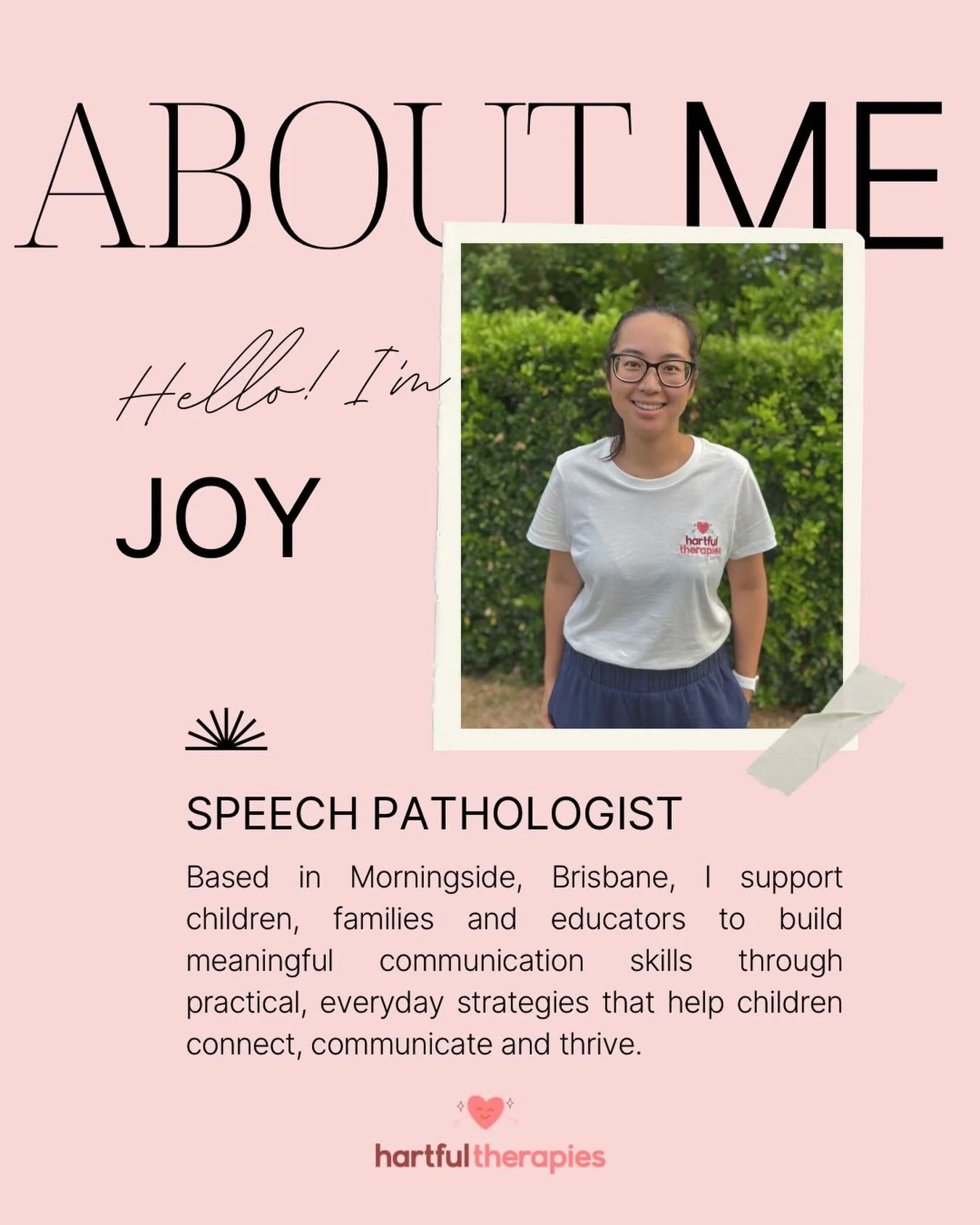 Hi, I&rsquo;m Joy 💞
 Speech Pathologist and founder of Hartful Therapies, based in Morningside, Brisbane.

I support children, families and educators to build functional communication skills that help children connect, participate and thrive in thei