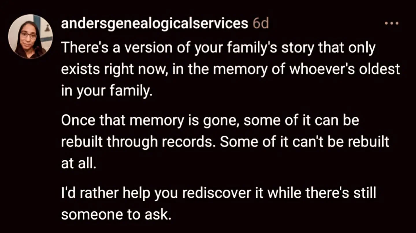 There's a version of your family's story that only exists right now, in the memory of whoever's oldest in your family.

Once that memory is gone, some of it can be rebuilt through records. Some of it can't be rebuilt at all.

I'd rather help you redi