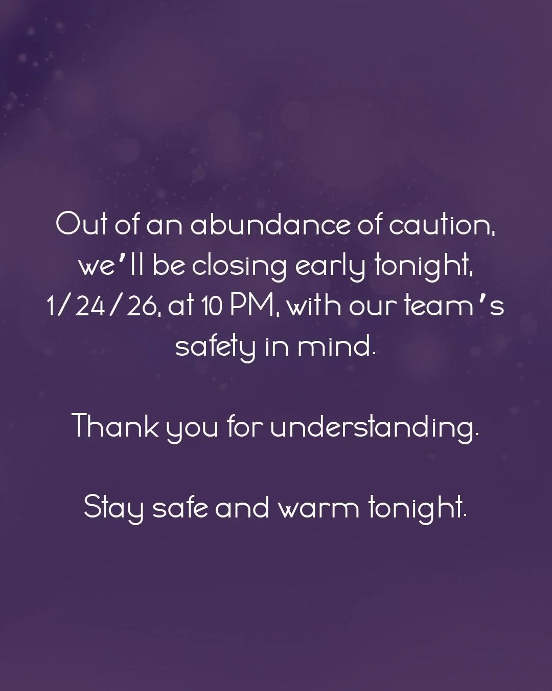 Out of an abundance of caution, we&rsquo;ll be closing early tonight, 1/24/26, at 10 PM, with our team&rsquo;s safety in mind.

Thank you for understanding.

Stay safe and warm tonight.