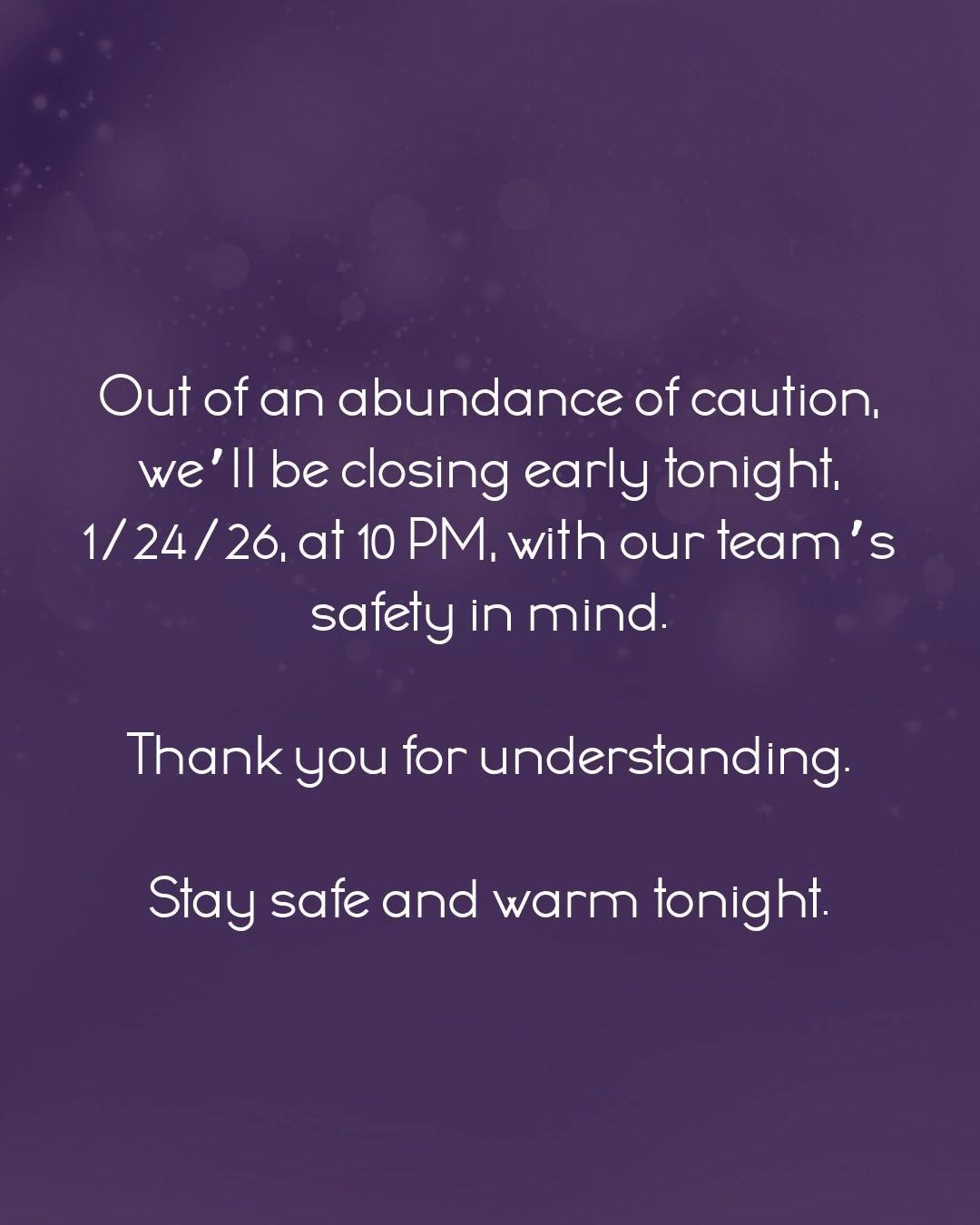 Out of an abundance of caution, we&rsquo;ll be closing early tonight, 1/24/26, at 10 PM, with our team&rsquo;s safety in mind.

Thank you for understanding.

Stay safe and warm tonight.