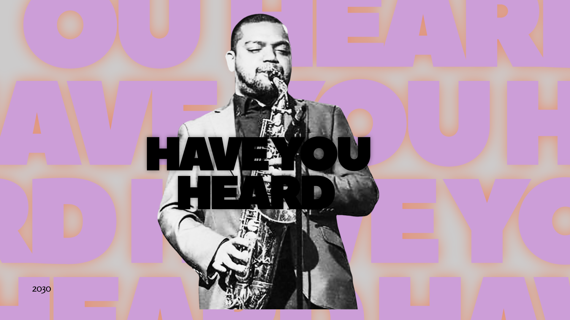 Black and white photo of a man playing a saxophone, with bold black text that says "HAVE YOU HEARD" overlaid on him, and a background with large, purple, partially transparent letters spelling "YOU HEARD?" and a small purple box with the number "2030" in the lower left corner.