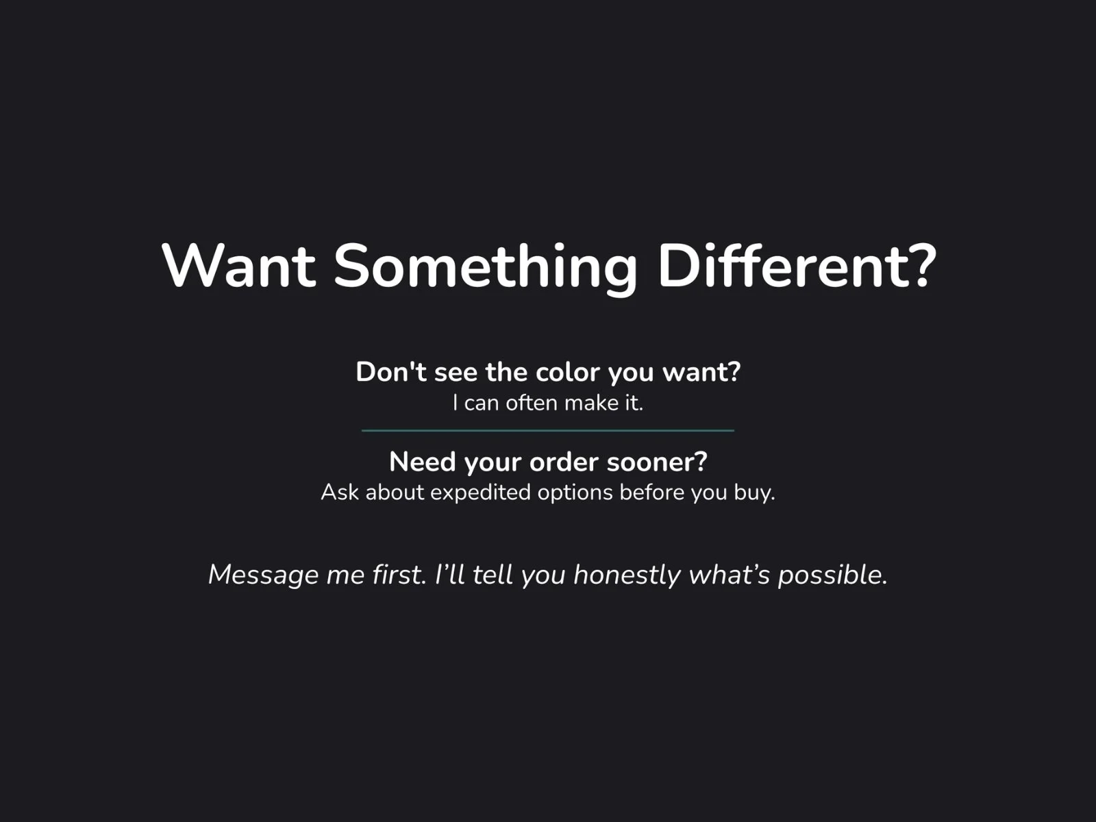 Text slide: Want something different? I can often make custom colors or expedite orders. Message me first to ask.