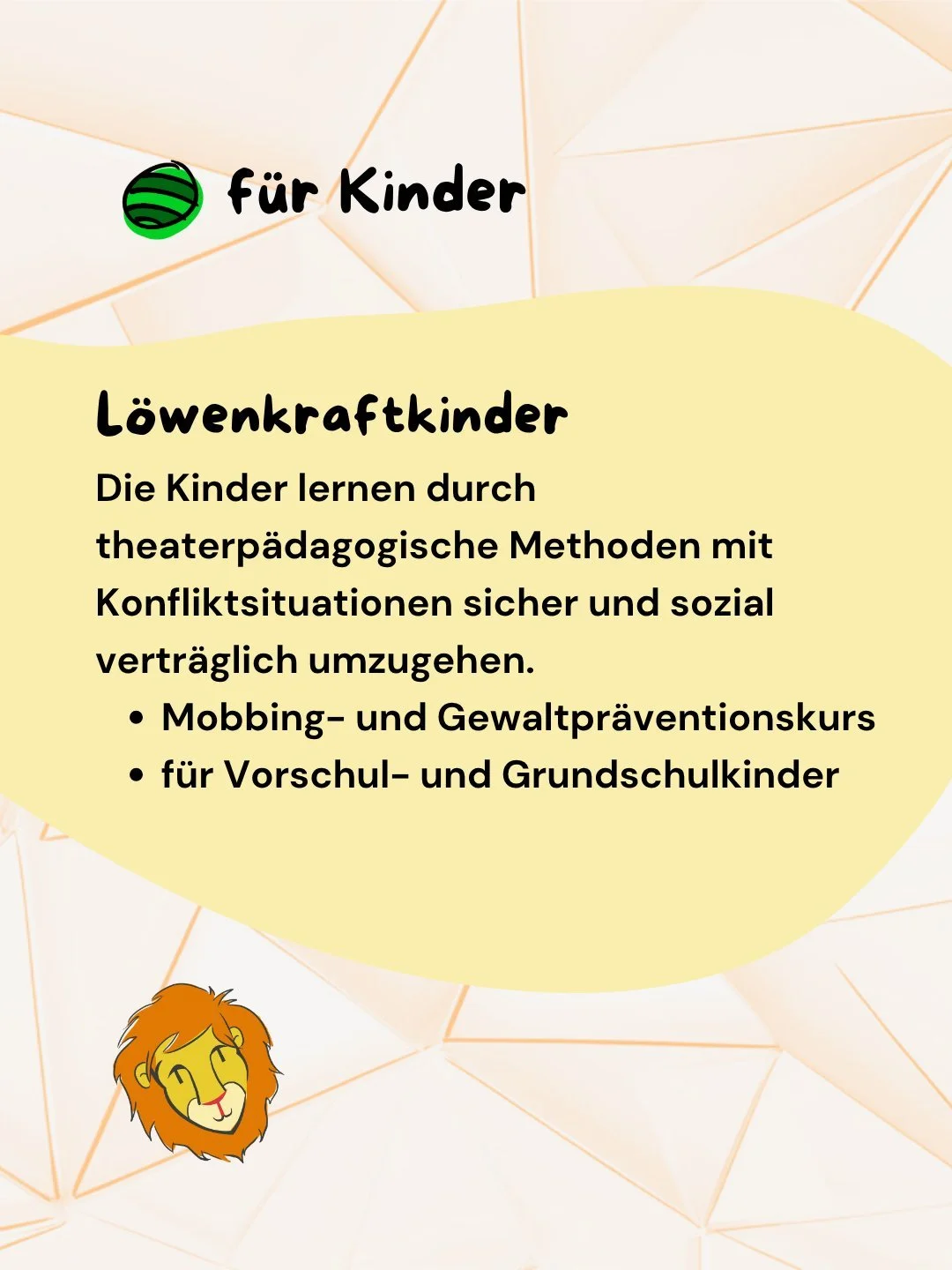 In meinem L&ouml;wenkraftkurs begleite ich Kinder dabei, ihre innere L&ouml;wenkraft zu entdecken und sie bewusst einzusetzen.
Kinder und Erwachsene trainieren mit mir Konflikte zu l&ouml;sen, Grenzen zu setzen und respektvoll miteinander umzugehen. 