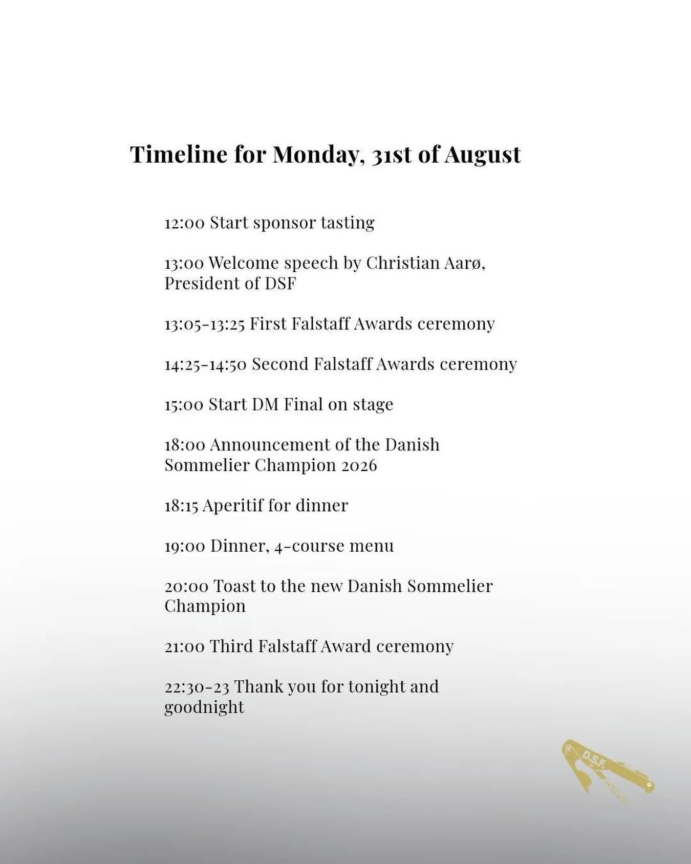 TIMELINE FOR DM 2026 ON MONDAY 31ST OF AUGUST AT MOLTKES PAL&AElig;

12:00 Start sponsor tasting
13:00 Welcome speech by Christian Aar&oslash;, President of DSF
13:05-13:25 First Falstaff Awards ceremony
14:25-14:50 Second Falstaff Awards ceremony
15
