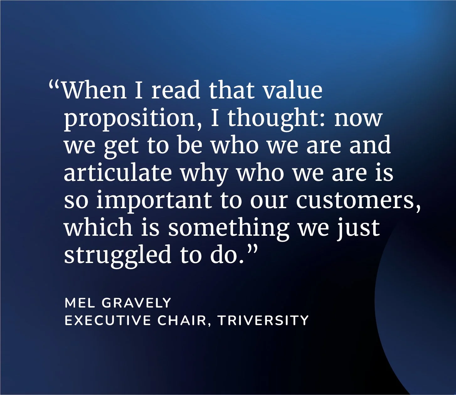 “When I read that value proposition, I thought: now we get to be who we are and articulate why who we are is so important to our customers, which is something we just struggled to do.”   - Mel Gravely, Executive Chair, Triversity