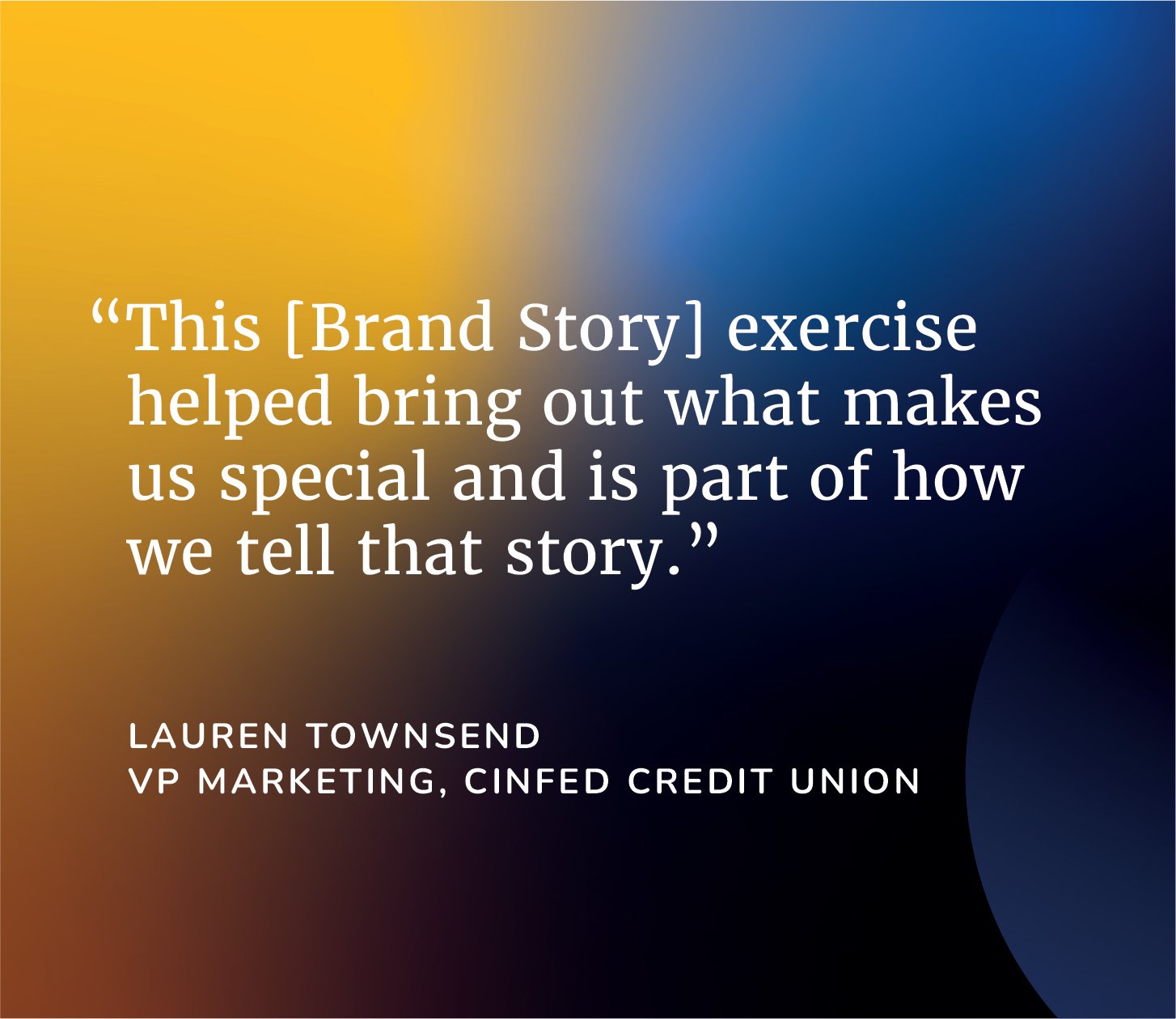 “This [Brand Story] exercise helped bring out what makes us special and is part of how we tell that story.”  — Lauren TownsendVP Marketing, Cinfed Credit Union