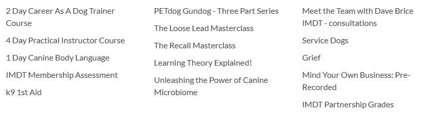 List of training courses, masterclasses, and assessments related to dog training, behavior, and business, including 2 Day Career as a Dog Trainer Course, PTdog Gundog series, The Recall Masterclass, and IMDT membership assessments.