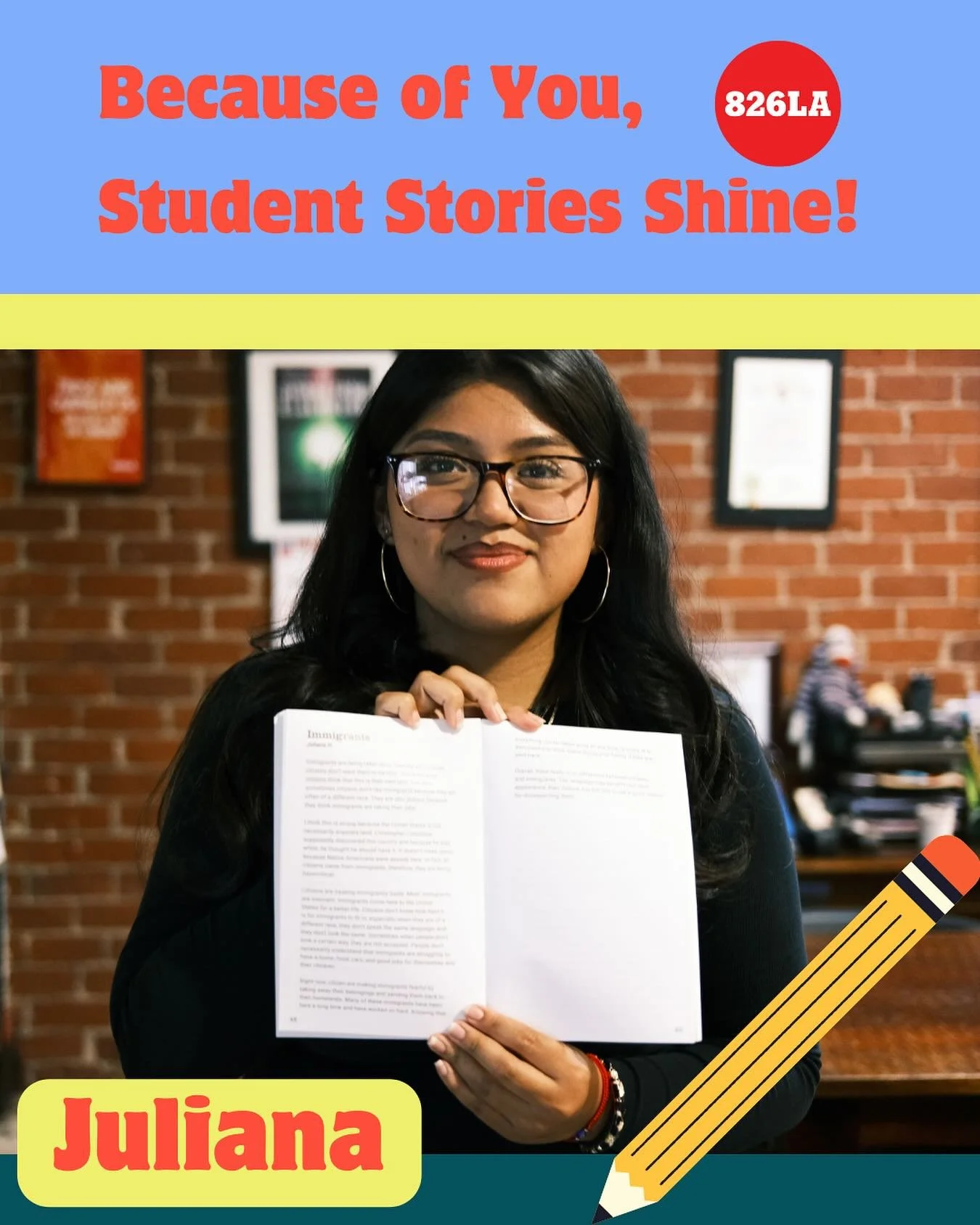 Juliana was the first in her family join 826LA programming. 

When Juliana first joined 826LA, she was nervous &mdash; the first in her family to take part in our programs and face a blank page waiting for her words and now she&rsquo;s an intern help