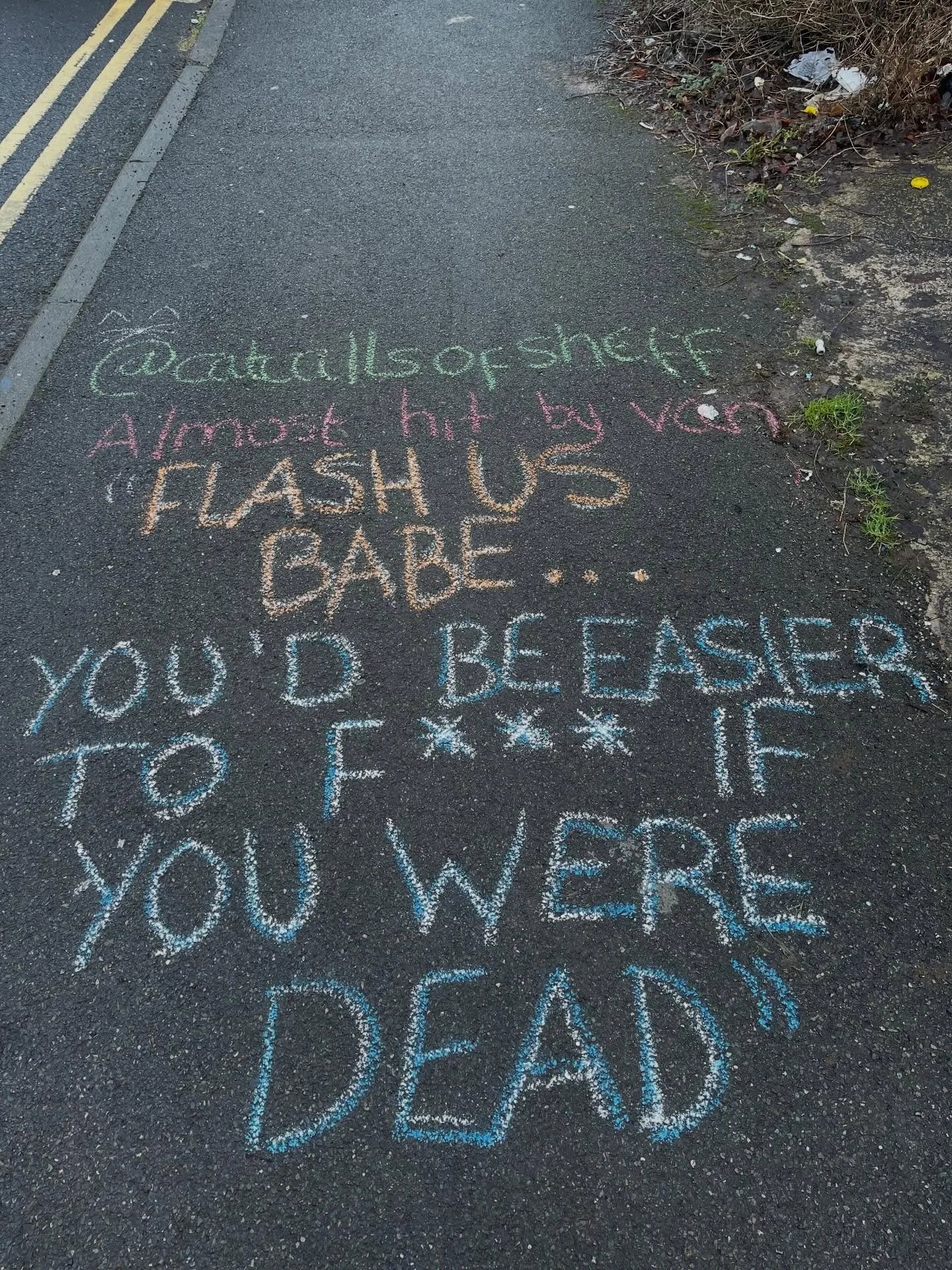 📍chalked barber place 

&ldquo;I was walking to work and was nearly hit by a van crossing the road. The man shouted out the window &lsquo;sorry I would&rsquo;ve been more careful if I&rsquo;d seen how pretty you were, flash us babe&rsquo; and when I