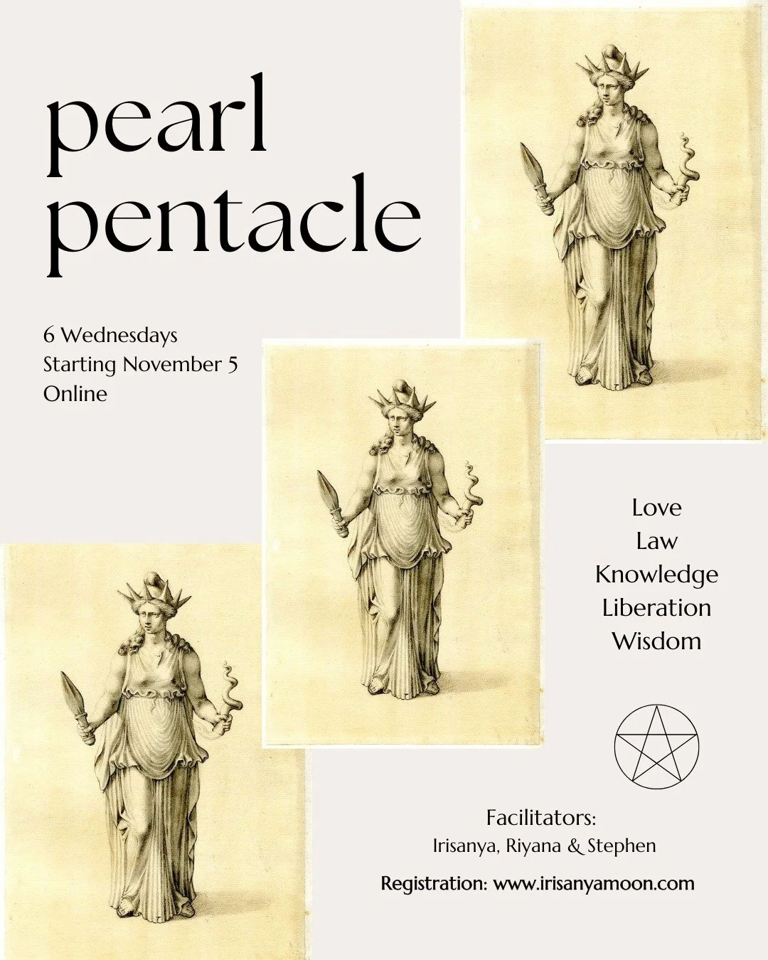 PEARL PENTACLE - Online - with Irisanya, Riyana &amp; Stephen)
6 Wednesdays, starts Nov 5, skipping Nov 26

Love, Law, Knowledge, Liberation and Wisdom: This pentacle provides a framework for developing self and group awareness, building intuitive sk
