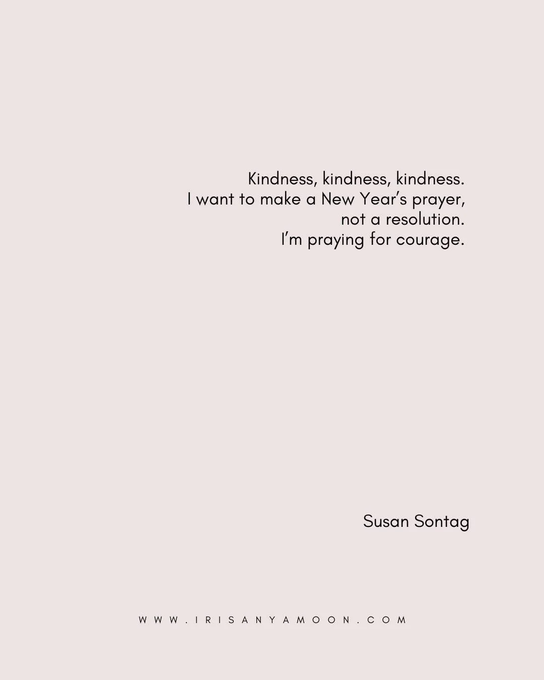 MONDAY HEART MAGICK

&ldquo;Kindness, kindness, kindness. I want to make a New Year&rsquo;s prayer, not a resolution. I&rsquo;m praying for courage.&rdquo; &mdash;Susan Sontag 

What might you offer to yourself this year? What might you need to sacri