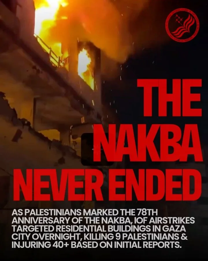 THE NAKBA NEVER ENDED: AIRSTRIKES IN GAZA CITY

As Palestinians marked the 78th anniversary of the Nakba, the mass displacement and ethnic cleansing of more than 750,000 Palestinians in 1948, Gaza once again endured a night of relentless bombardment.