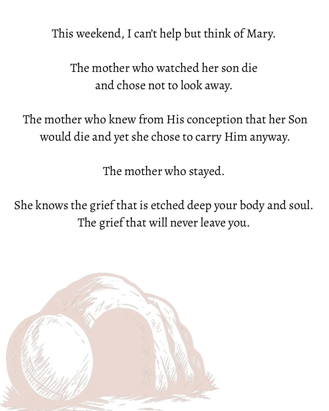 This weekend, I can&rsquo;t help but think of Mary. 

The mother who watched her son die 
and chose not to look away. 

The mother who knew from His conception that her Son
 would die and yet she chose to carry Him anyway. 

The mother who stayed. 

