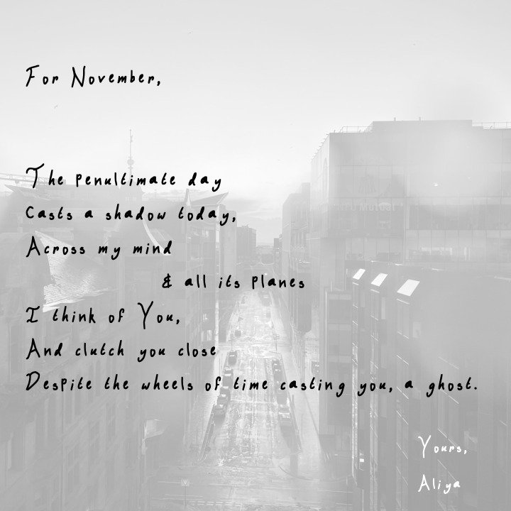 For November, 

The penultimate day
Casts a shadow today, 
Across my mind
 &amp; all its planes
I think of You, 
And clutch you close
Despite the wheels of time casting you, a ghost.

#poem #poemaday #writer #writing #poet #november #poemsoninstagram