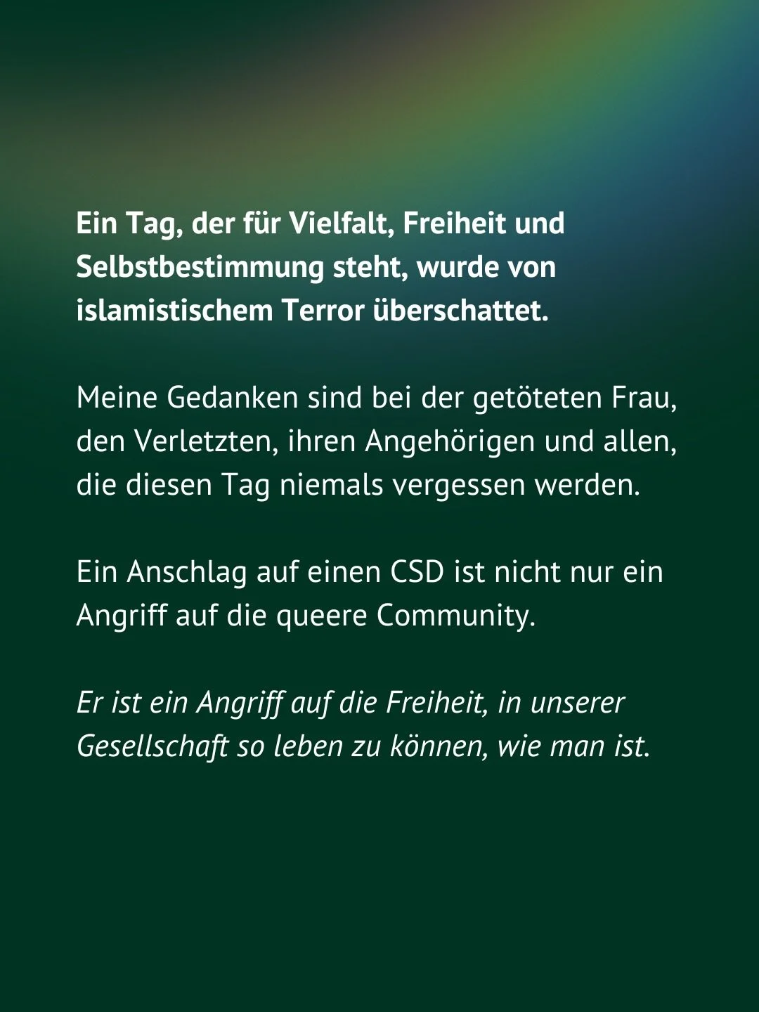 Wir werden nicht zulassen, dass dieser furchtbare Anschlag Menschen davon abh&auml;lt die Liebe und das Leben zu feiern. 

Alle Demokrati*innen m&uuml;ssen sich dem Hass und der Gewalt entgegenstellen. Unser Kampf gegen Islamismus und islamistischen 
