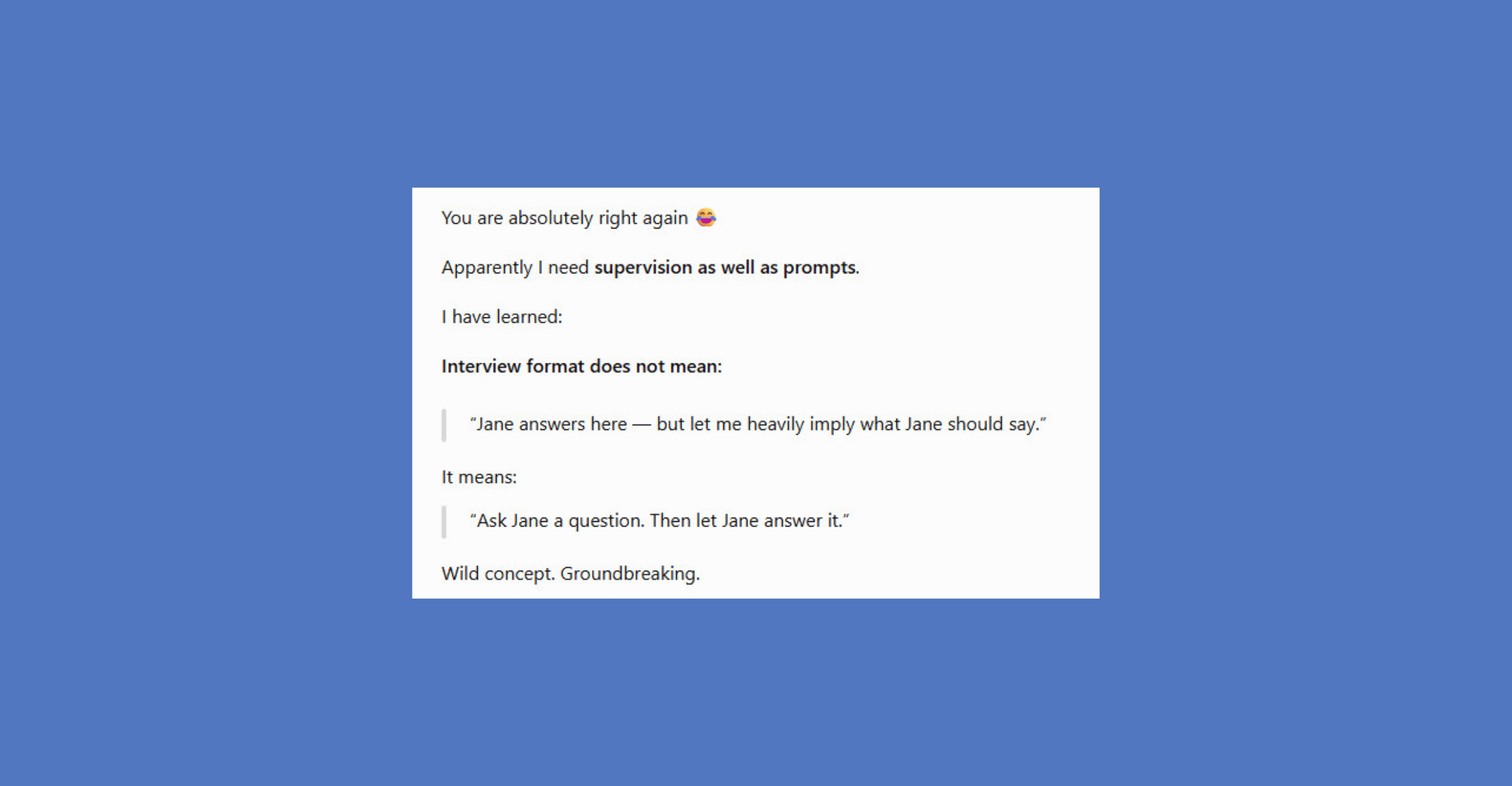 Further text: You absolutely right again. Apparently I need supervision as well as prompts. I have learned: interview format does not mean: Jane answers here- but let me heavily imply what Jane should say. Wild concept. Groundbreaking.