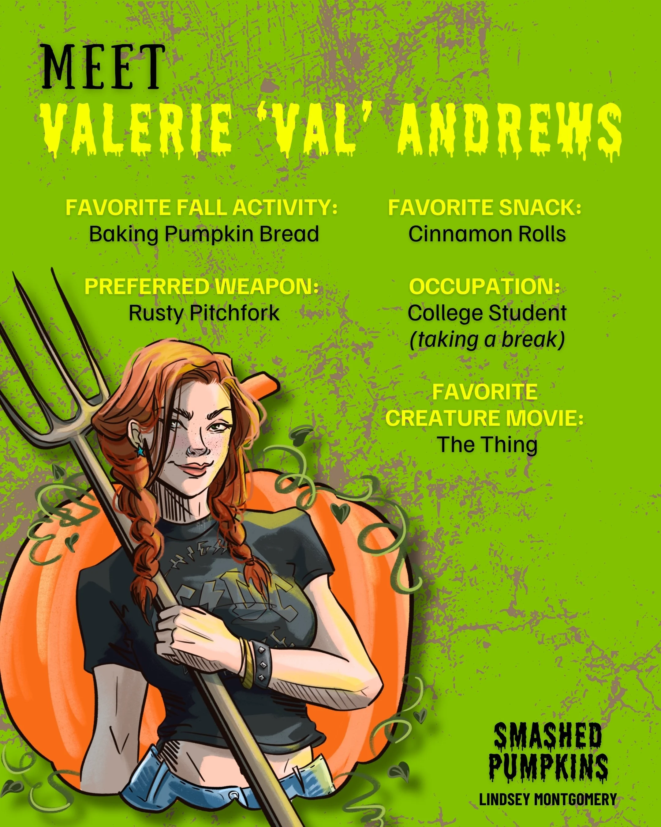 Meet Valerie "Val" Andrews character image with fun facts about her. 
FAVORITE FALL ACTIVITY:
Baking Pumpkin Bread
FAVORITE SNACK:
Cinnamon Rolls
PREFERRED WEAPON:
Rusty Pitchfork
OCCUPATION:
College Student (taking a break)
FAVORITE
CREATURE MOVIE:

