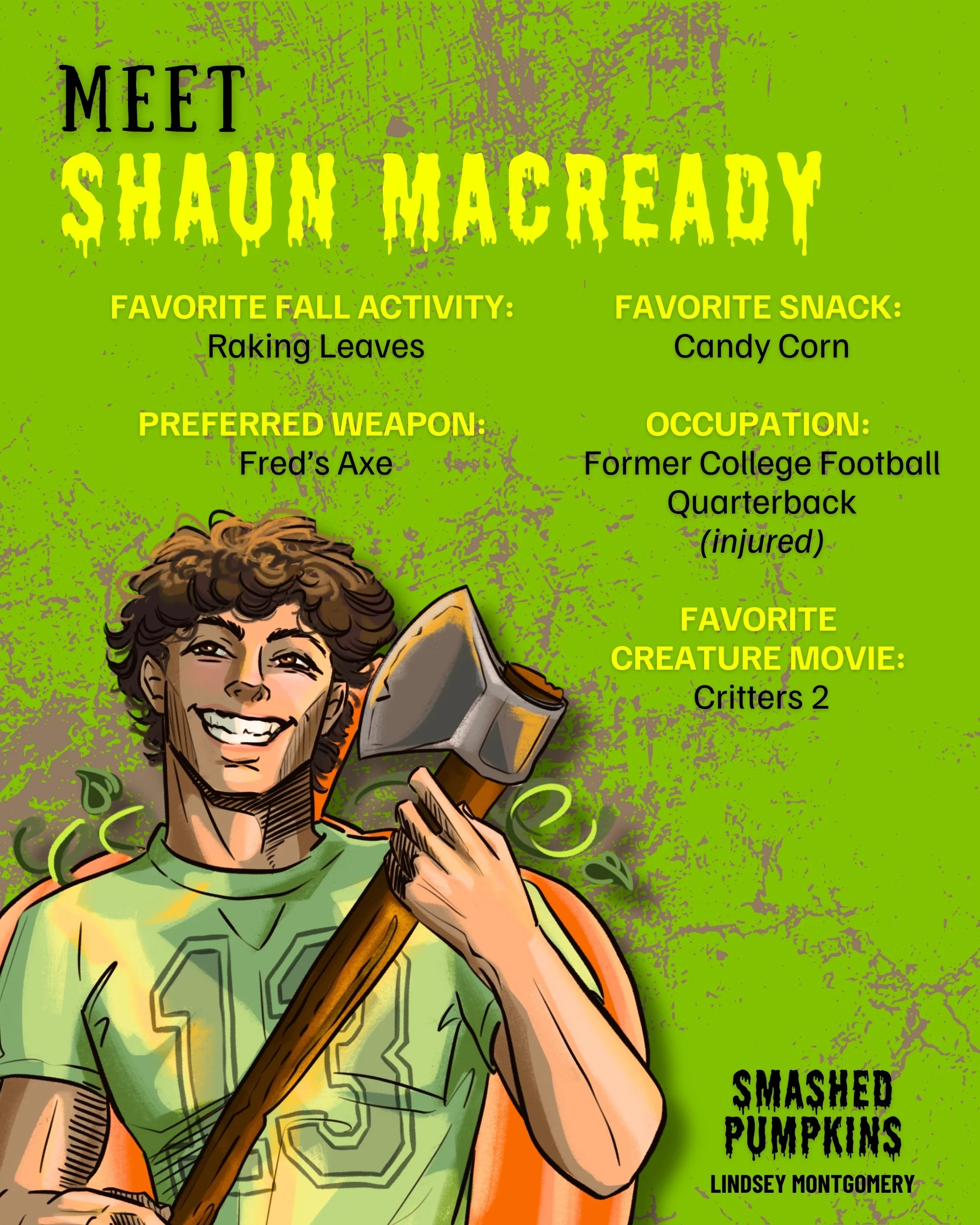 Meet Shaun MaCready character image with fun facts about him.
FAVORITE FALL ACTIVITY:
Raking Leaves
FAVORITE SNACK:
Candy Corn
PREFERRED WEAPON:
Fred's Axe
OCCUPATION:
Former College Football
Quarterback (injured)
FAVORITE
CREATURE MOVIE:
Critters 2 