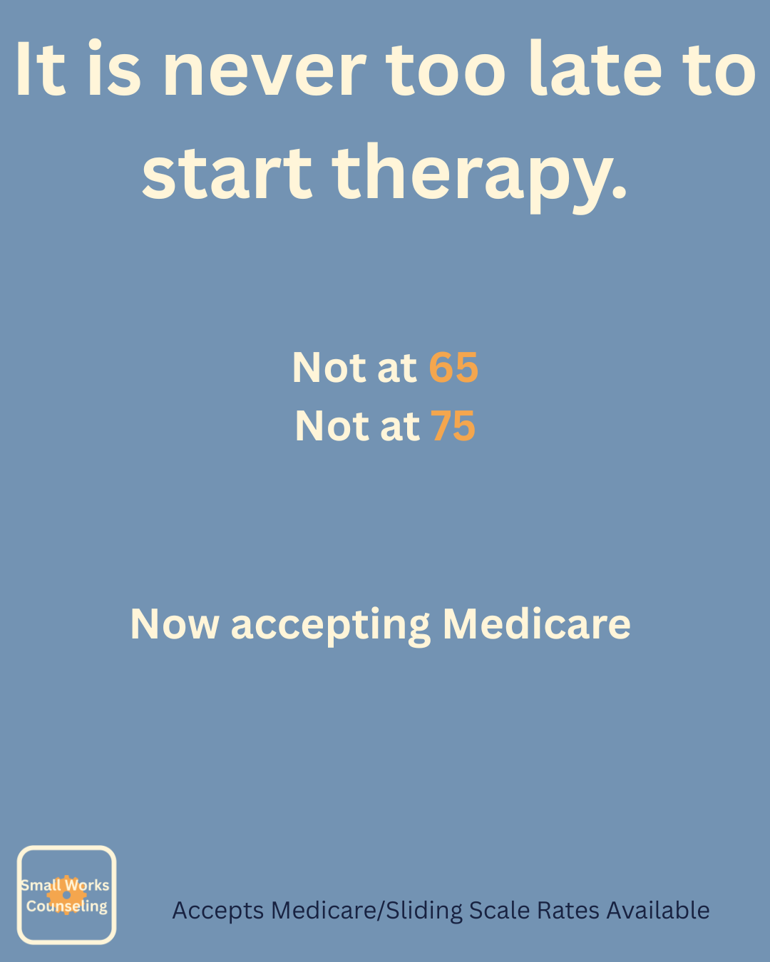 A blue background with white and orange text that reads, "It is never too late to start therapy. Not at 65, Not at 75, Now accepting Medicare." There is a small logo in the bottom left corner that says, "Small Works Counseling," and a note at the bottom says, "Accepts Medicare/Sliding Scale Rates Available."