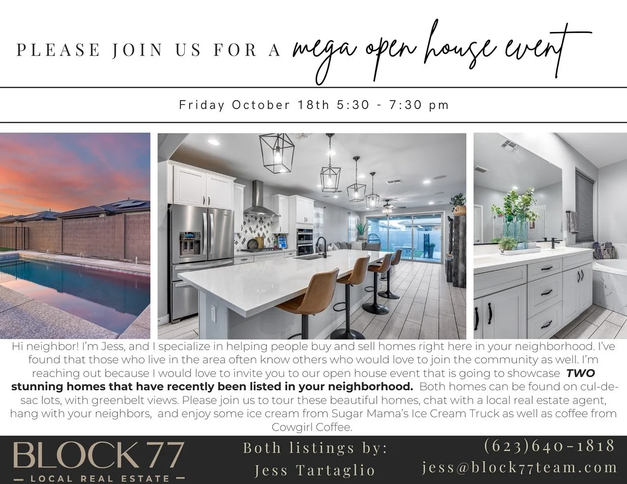 📢 Join us for a DOUBLE Mega Open House! 🏡🍦☕️

📅 Date: October 18th
🕠 Time: 5:30 PM - 7:30 PM
📍 Locations:

	&bull;	17140 W Grant Street, Goodyear 85338
	&bull;	17137 W Sherman Street, Goodyear 85338

The BLOCK77 Team, led by Jess Tartaglio, is 