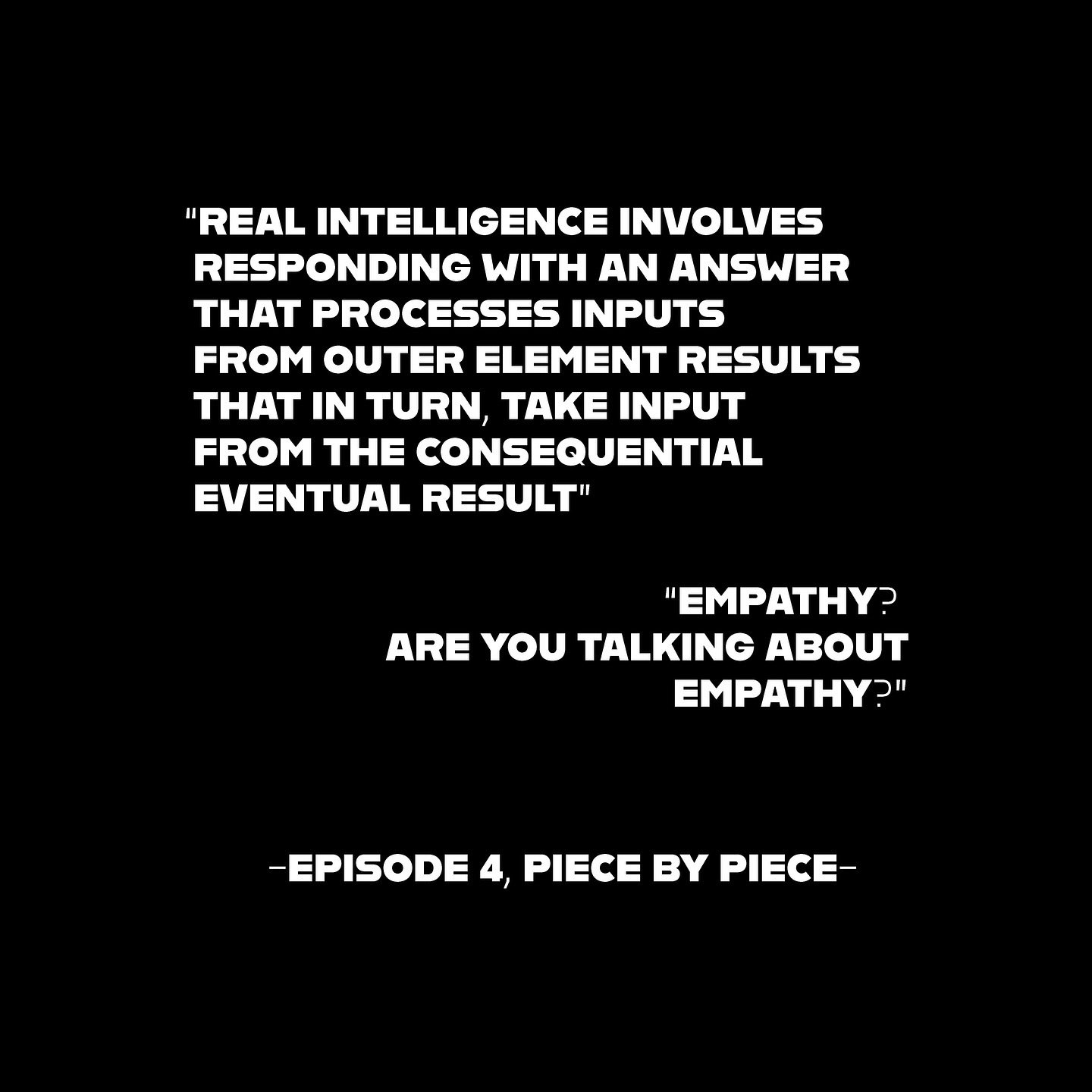 "Real intelligence involves responding with an answer that processes inputs from outer element results that in turn, take input from the consequential eventual result" "Empathy? Are you talking about empathy?" - Episode 4 Piece by