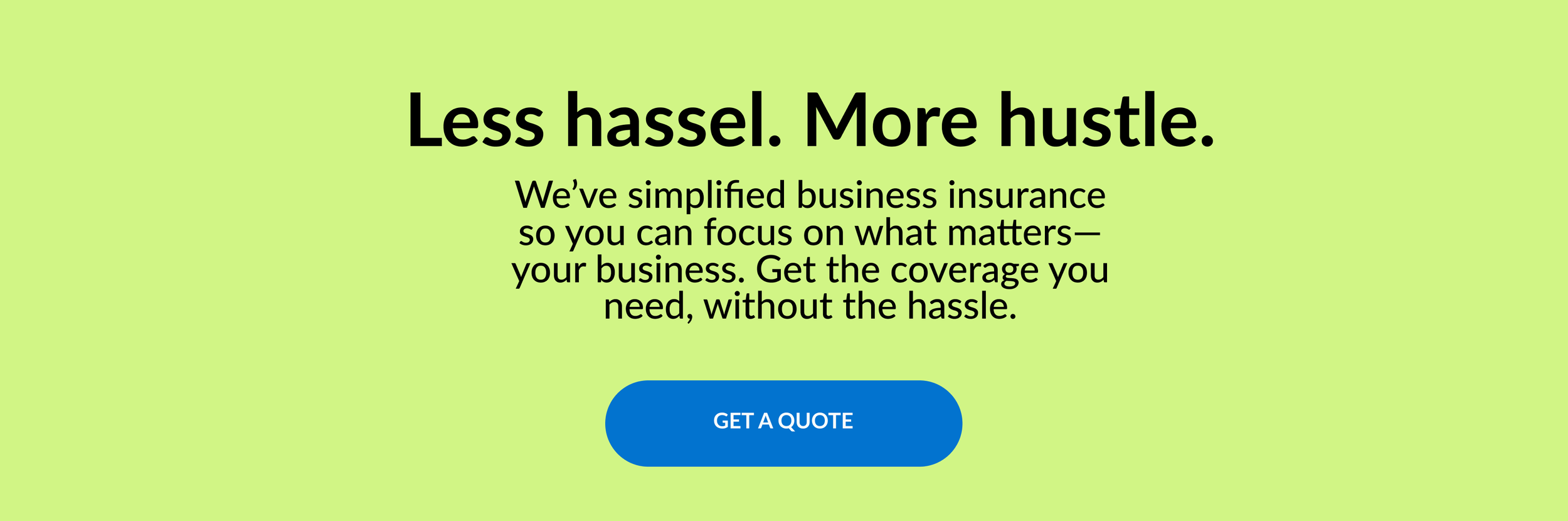 Less hassle. More hustle. We've simplified business insurance so you can focus on what matter– your business. Get the coverage you need, without the hassle. GET A QUOTE