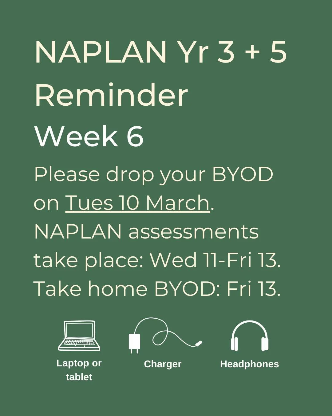 Reminder for all those sitting NAPLAN assessments this week.
Please drop your BYOD (computer/tablet, charger, headphones), fully charged and labelled at pick up on Tuesday 10 March.
All devices will be set up for the students when they arrive on Wedn