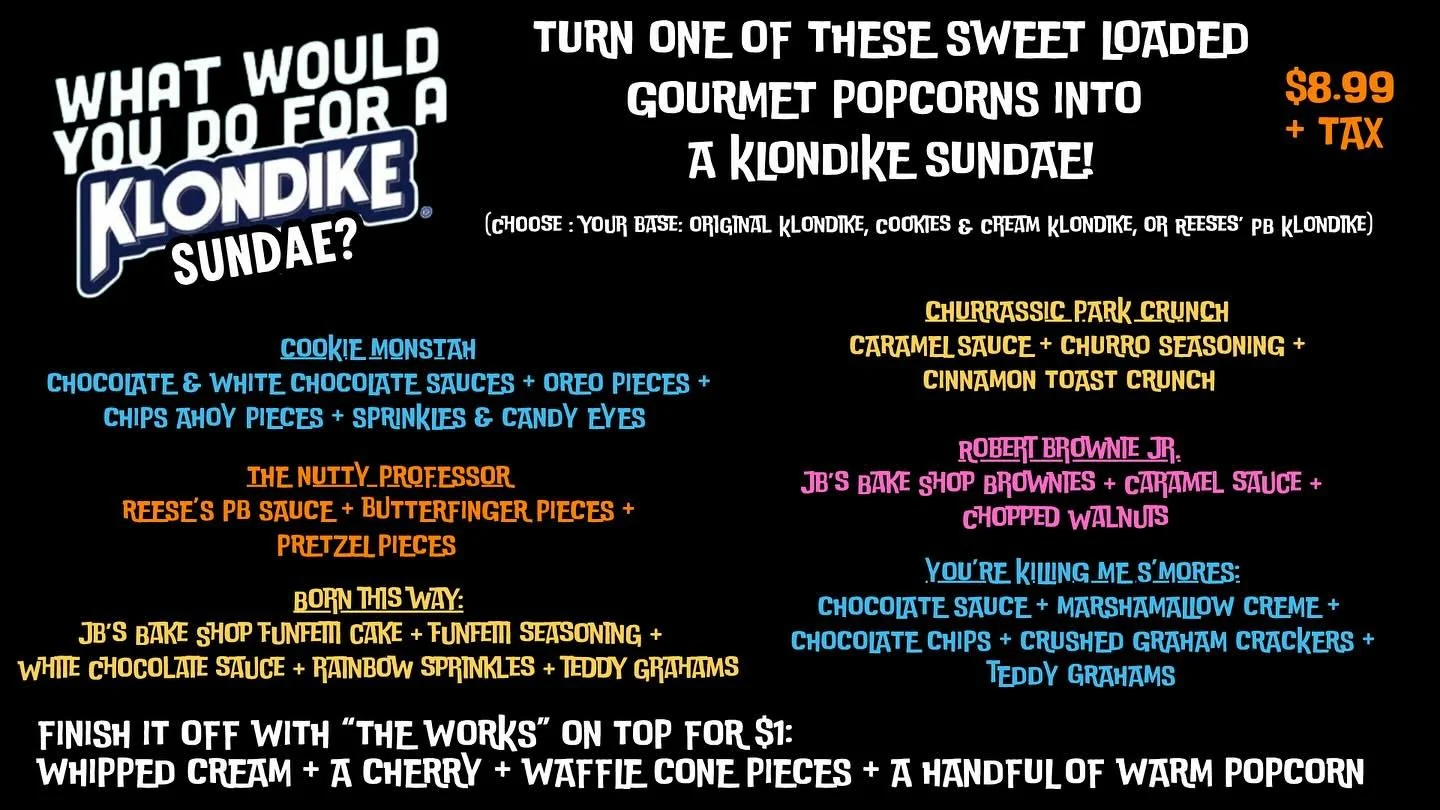 Introducing, while supplies last, Klondike Bar Sundaes!  It might not be ice cream weather anymore but your taste buds won’t care! Turn one of our Loaded Gourmet POPcorns into a Klondike Sundae instead & finish it off with the works (whippe