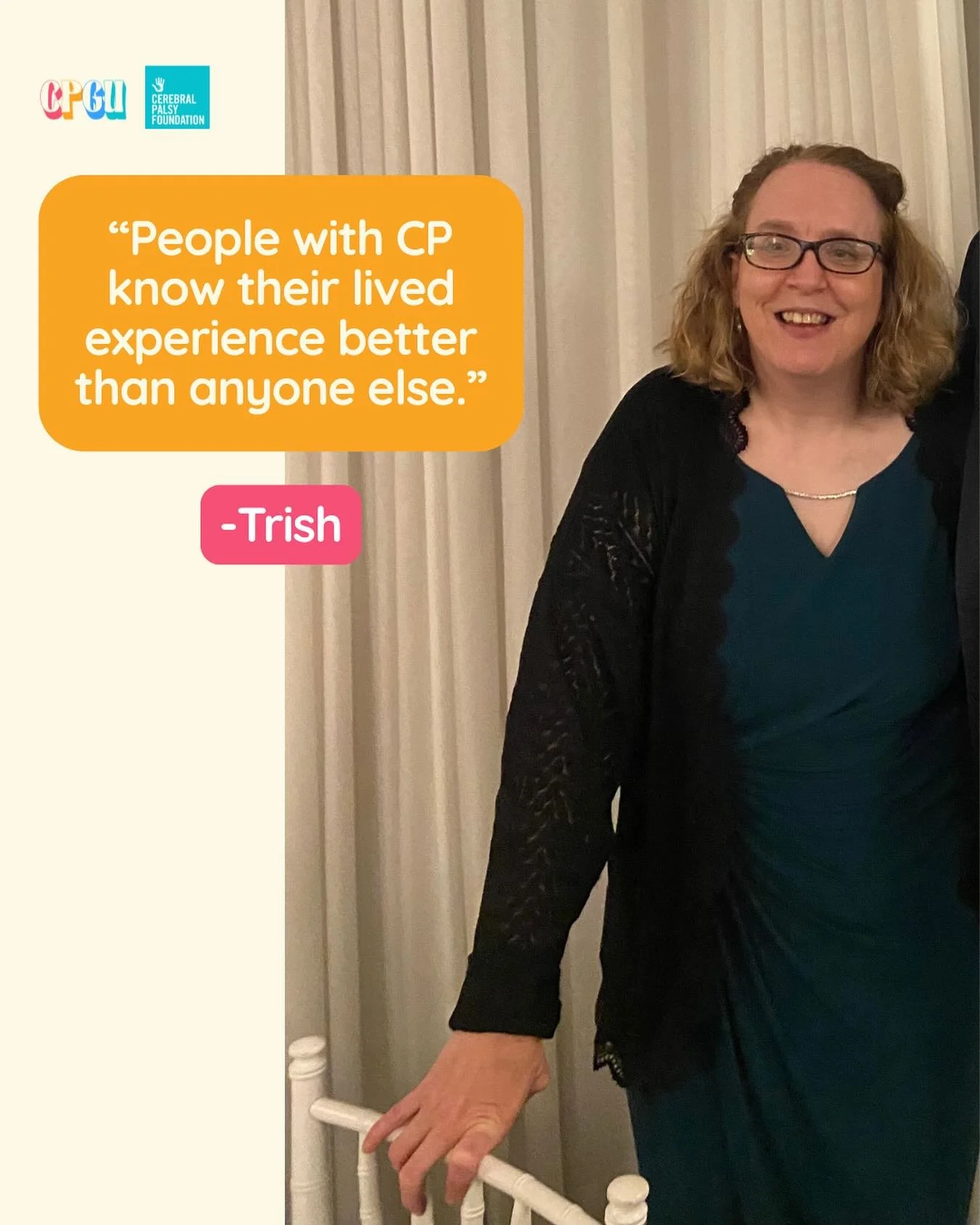 “I was born prematurely and diagnosed with CP when I was about 2 years old. My family’s care, love, and support throughout childhood and even now means so much to me. I very much value my independence because it has gotten me to this poin