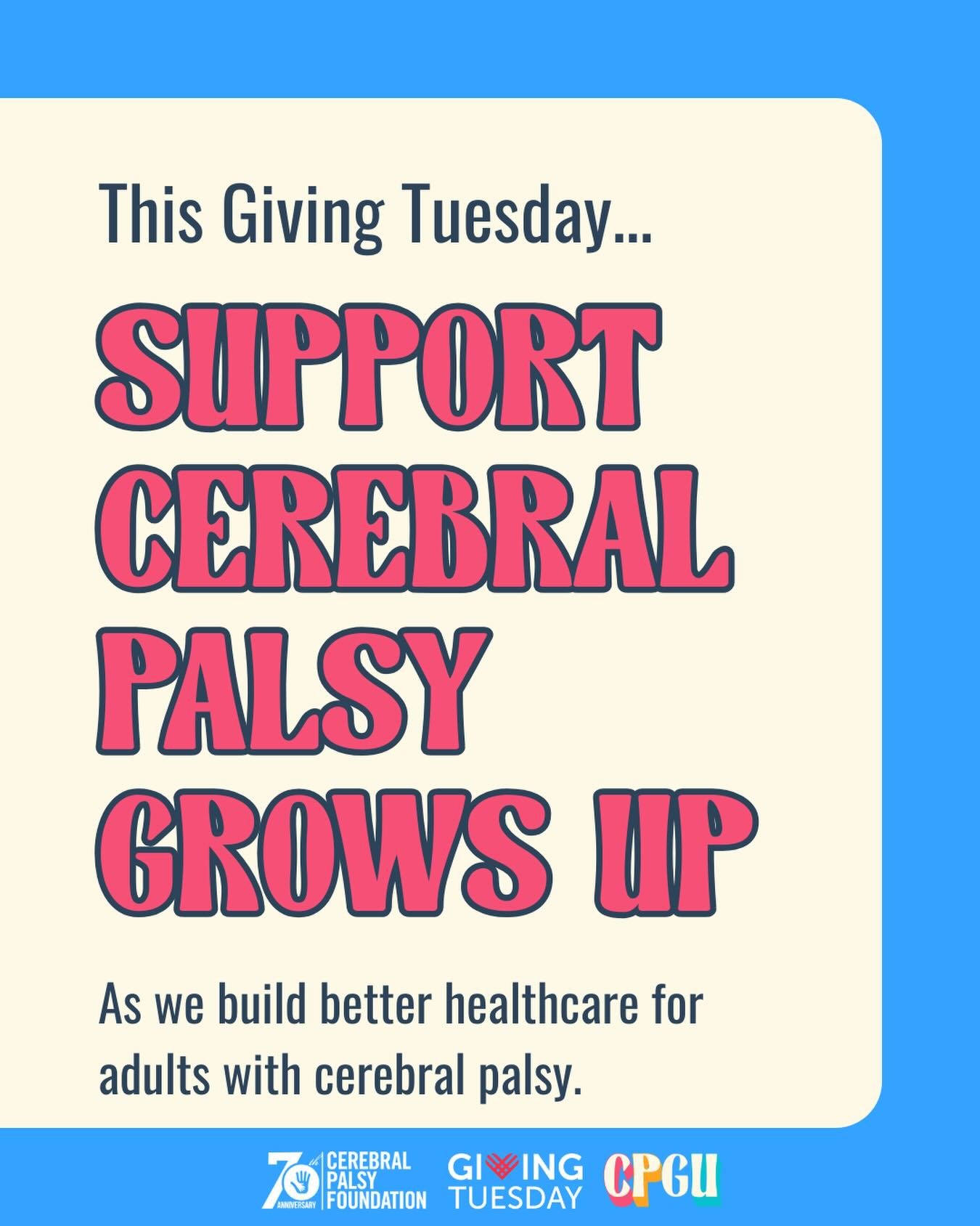 This #GivingTuesday, we&rsquo;re celebrating a year and a half of Cerebral Palsy  Grows Up! We believe that adults with cerebral palsy deserve:

A future with more options.
A future with better care.
A future with real solutions.

Since CPGU launched