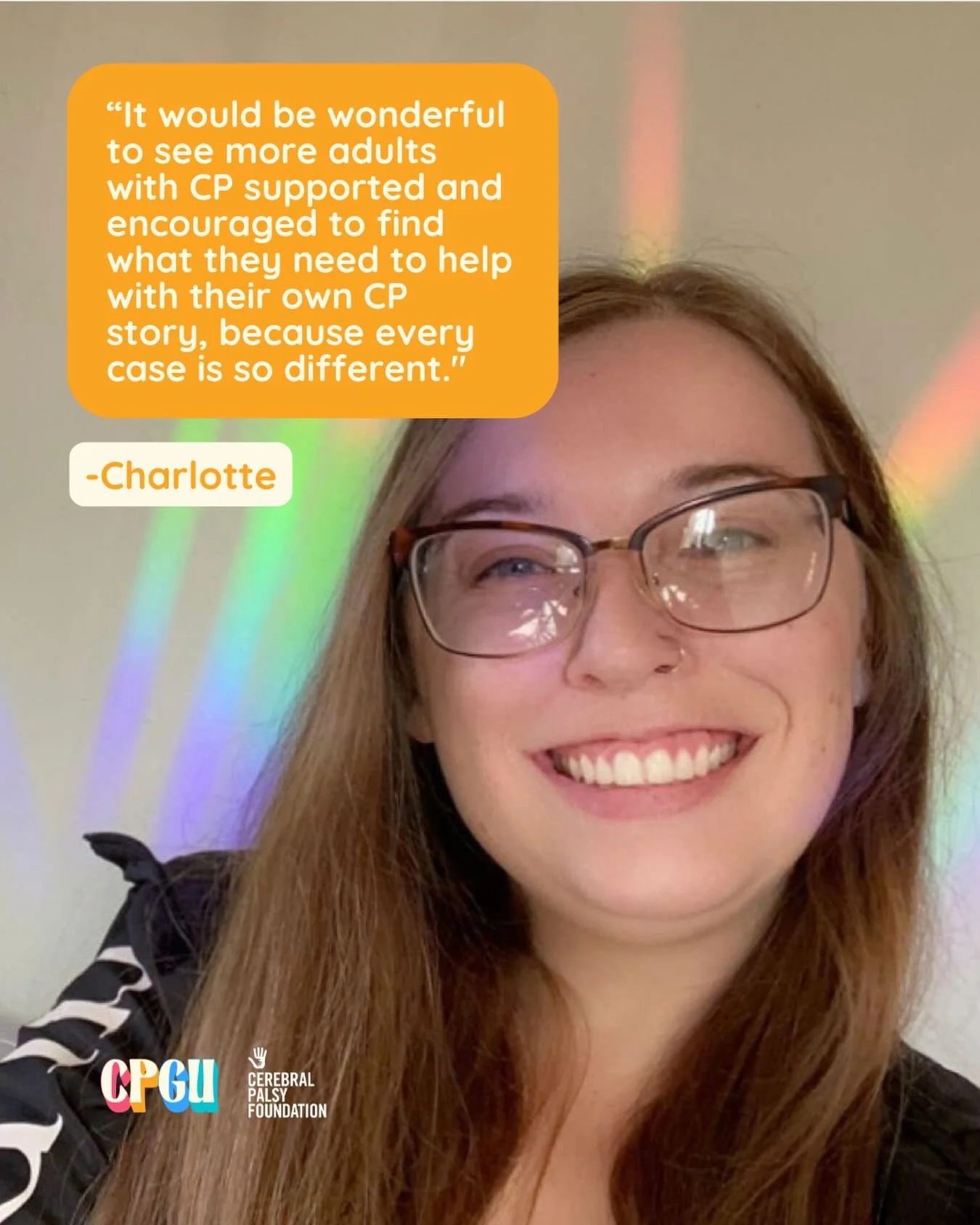 &ldquo;I would love to see more adults with CP getting the same and/or equal care that children with CP do. I had so many helpful aids when I was younger that just don&rsquo;t seem as accessible now that I am almost 30.&rdquo;

We&rsquo;re grateful t