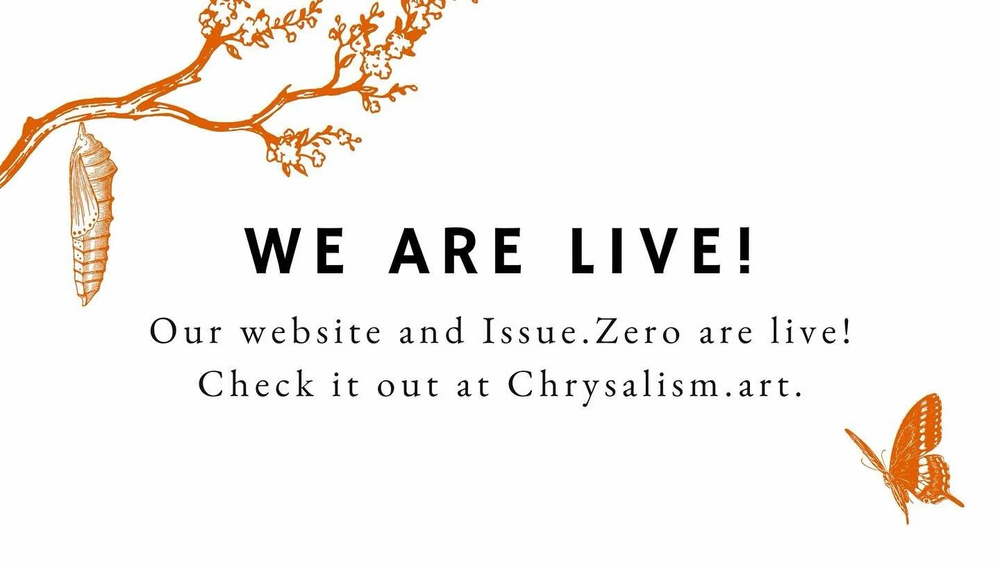 Our website and Issue.Zero have just launched at Chrysalism.art!

Take a look at the poems of our first ever issue and explore everything the website has to offer! This launch has been a long time coming, and we hope it lives up to the hype.