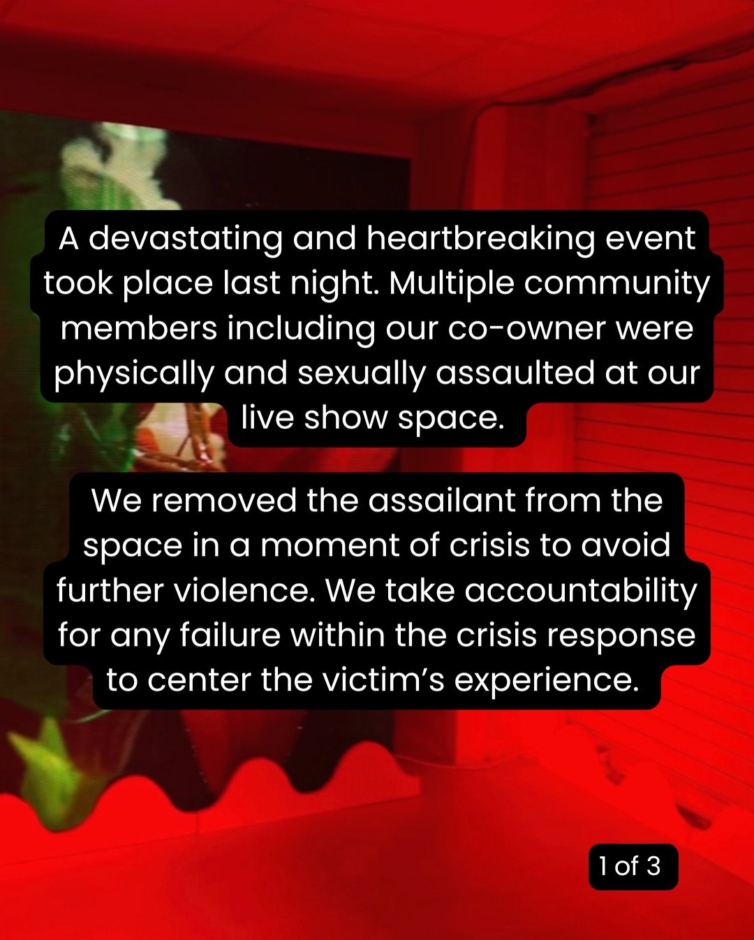 A devastating and heartbreaking event took place last night. Multiple community members including our co-owner were physically and sexually assaulted at our live show space. 

We removed the assailant from the space in a moment of crisis to avoid fur