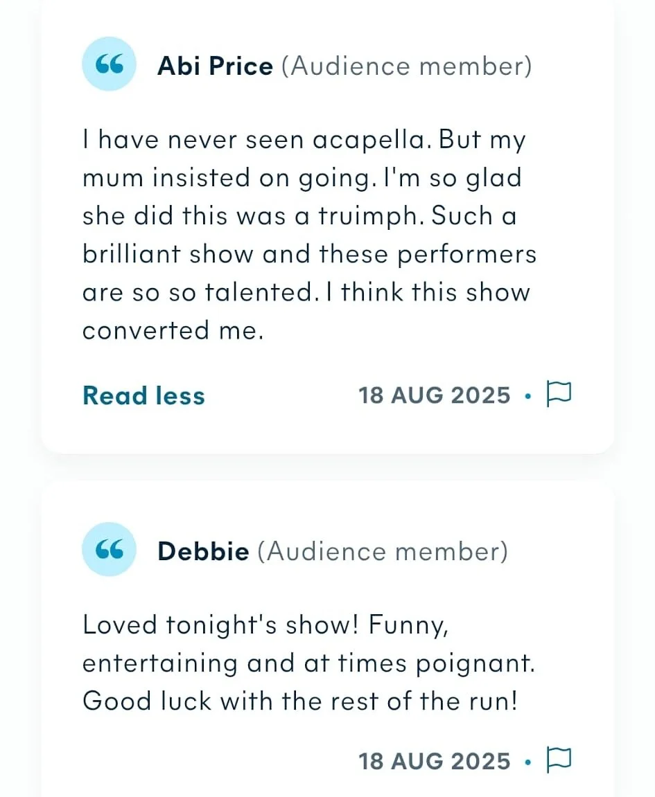 Our first audience reviews are out!! Described as &ldquo;a triumph&rdquo;, &ldquo;entertaining and poignant&rdquo;, and &ldquo;converting me to acapella&rdquo;, our first two shows have been roaring successes and you can still get tickets to see the 
