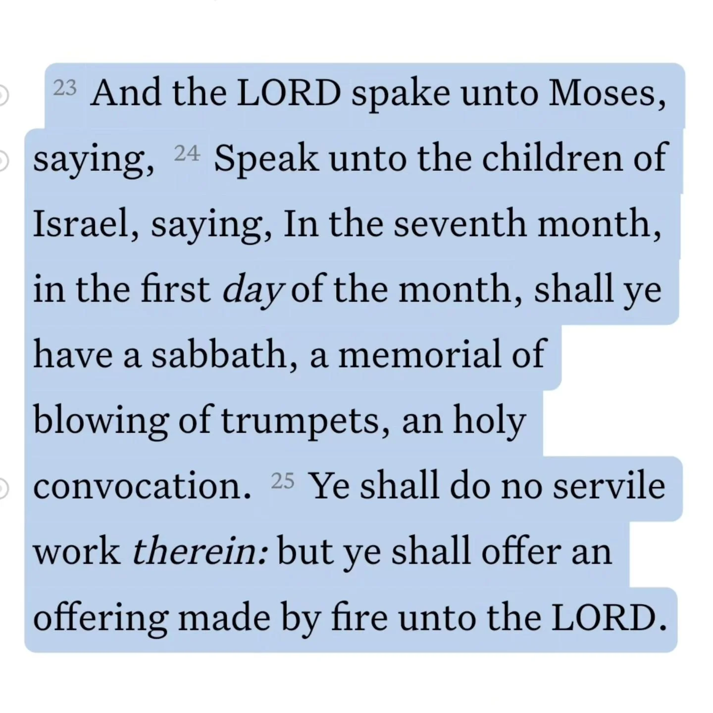 Leviticus 23:23-25 KJV
And the LORD spake unto Moses, saying, Speak unto the children of Israel, saying, In the seventh month, in the first day of the month, shall ye have a sabbath, a memorial of blowing of trumpets, an holy convocation. Ye shall d