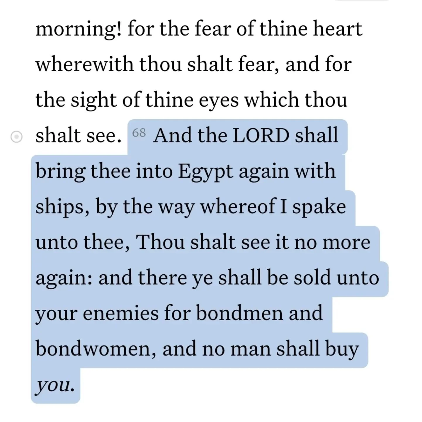 Deu 28:68
 &quot;And the LORD shall bring thee into Egypt again with ships, by the way whereof I spake unto thee, Thou shalt see it no more again: and there ye shall be sold unto your enemies for bondmen and bondwomen, and no man shall buy you.&quot;