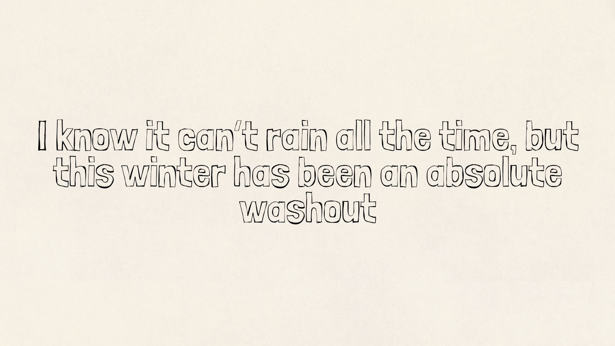 I know it can’t rain all the time, but this winter has been an absolute washout