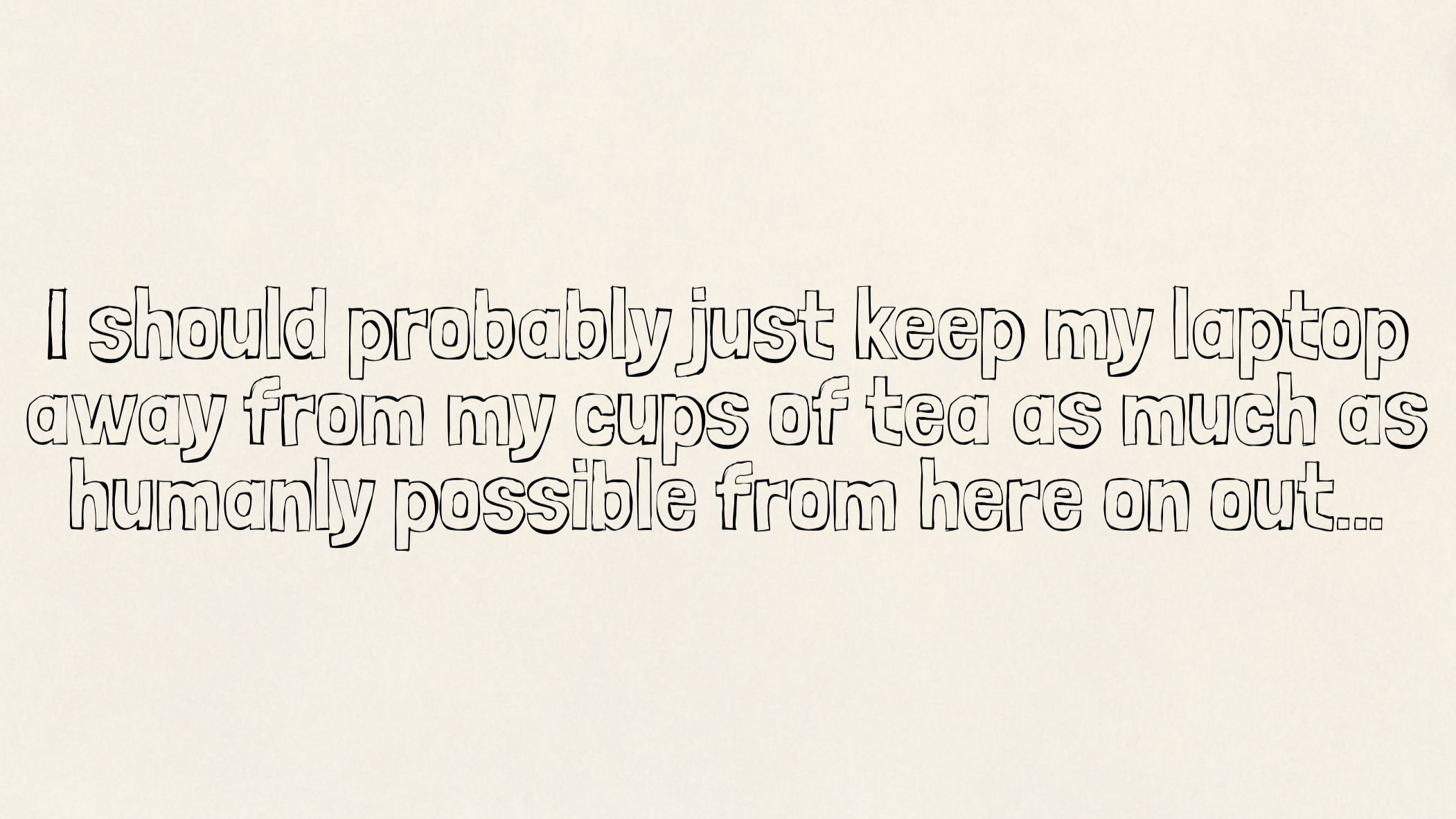 I should probably just keep my laptop away from my cups of tea as much as humanly possible from here on out…
