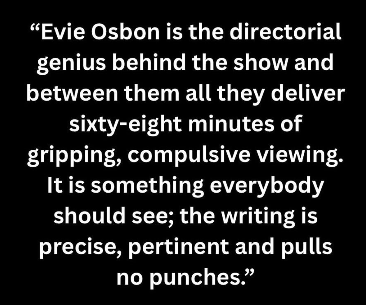 “Evie Osbon is the directorial genius behind the show and between them all they deliver sixty-eight minutes of gripping, compulsive viewing. It is something everybody should see; the writing is precise, pertinent and pulls no punches.” Ian Diddams at