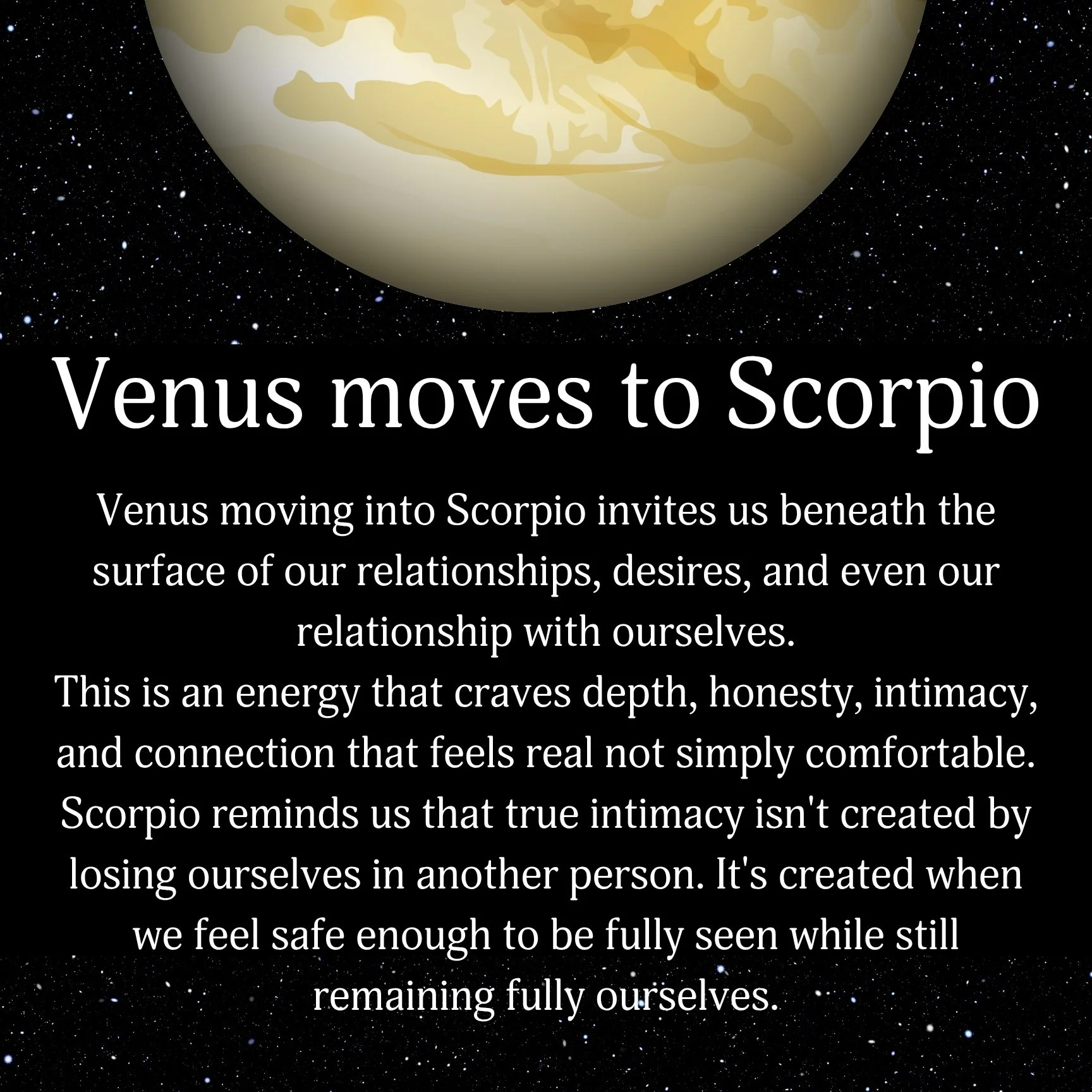 Venus moves into Scorpio ♏️🖤

Small talk may not be enough for a little while.

Venus the planet associated with love, relationships, pleasure, values, and self-worth is moving into Scorpio, the sign that wants to know what's happening underneath ev