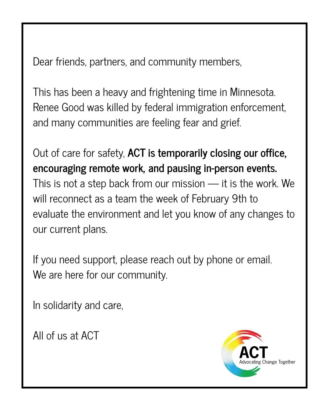 Dear friends, partners, and community members,

This has been a heavy and frightening time in Minnesota. Renee Good was killed by federal immigration enforcement, and many communities are feeling fear and grief.

Out of care for safety, ACT is tempor