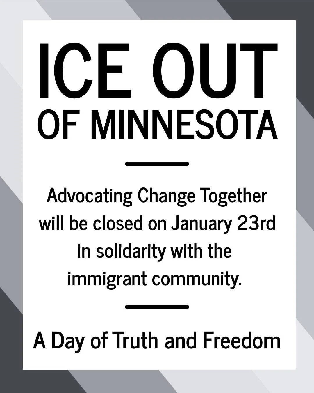ICE OUT OF MINNESOTA 

Advocating Change Together will be closed on January 23rd in solidarity with the immigrant community. 

A Day of Truth and Freedom.

On Friday, Jan. 23, people across Minnesota are participating in a Day of Truth and Freedom &m