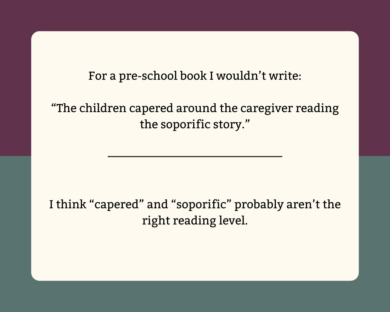 "The childen capered around the caregiver reading the soporific story." "capered" and "soporific" might not the be the right reading level for a children's story.