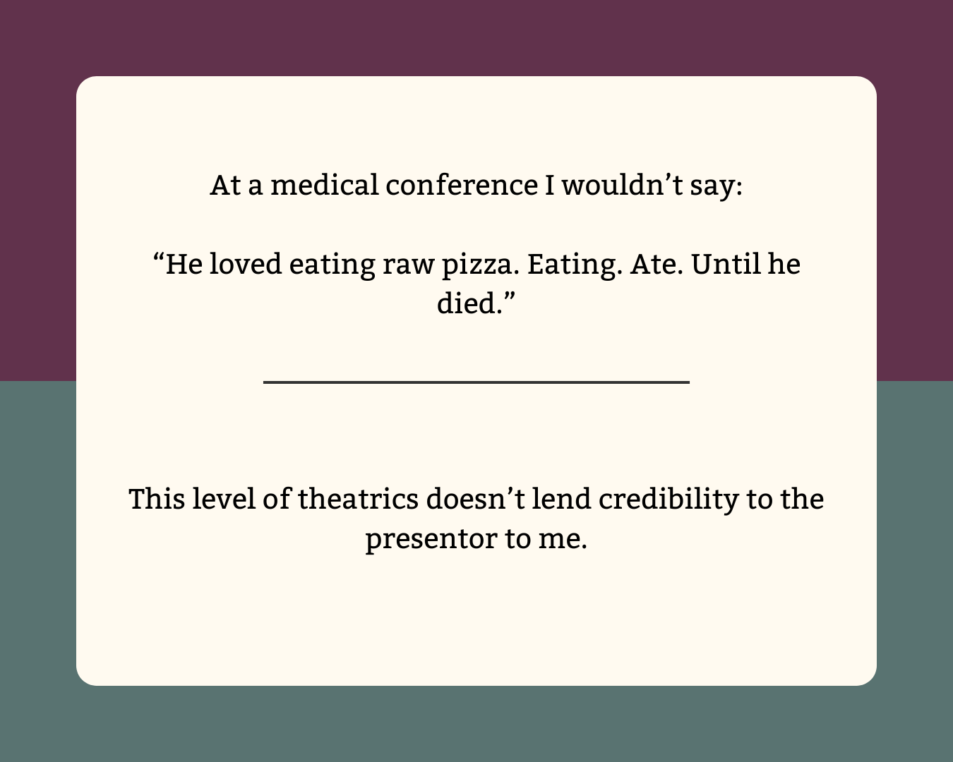 "He loved eating raw pizza. Eating. Ate. Until he died." The dramatic periods don't lend credibility to the presentor were this at a medical conference.
