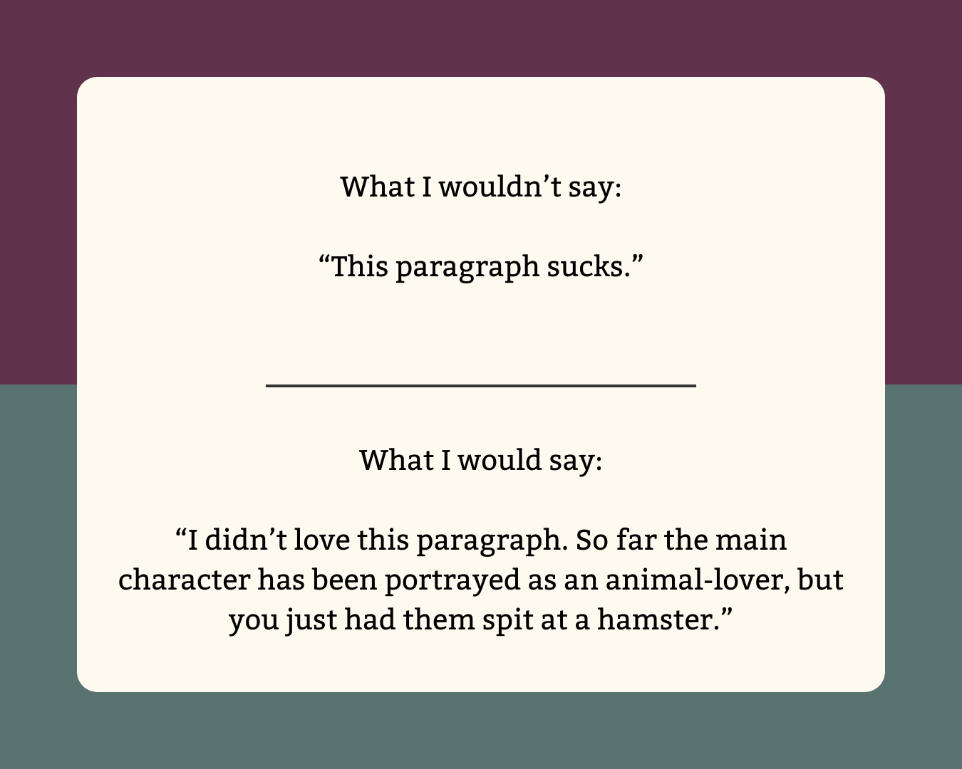 What I wouldn’t say: “This paragraph sucks.”  What I would say: “I didn’t love this paragraph. So far the main character has been portrayed as an animal-lover, but you just had them spit at a hamster.”