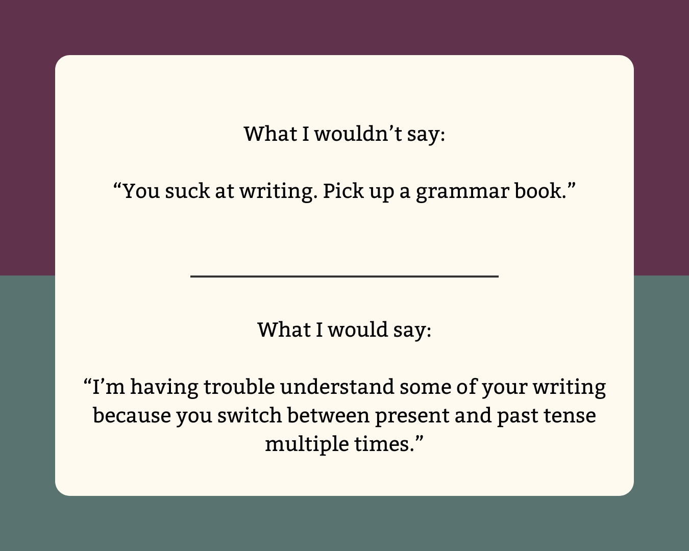 What I wouldn’t say: “You suck at writing. Pick up a grammar book.”  What I would say: “I’m having trouble understand some of your writing because you switch between present and past tense multiple times.”