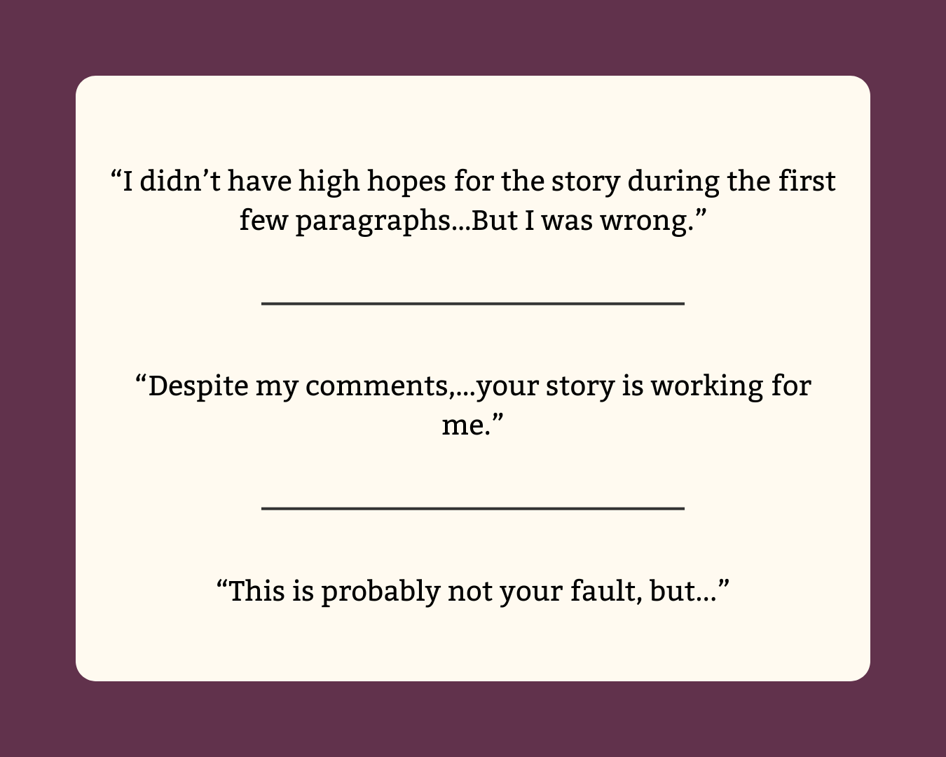 1) “I didn’t have high hopes for the story during the first few paragraphs…But I was wrong.”  2) “Despite my comments,…your story is working for me.”