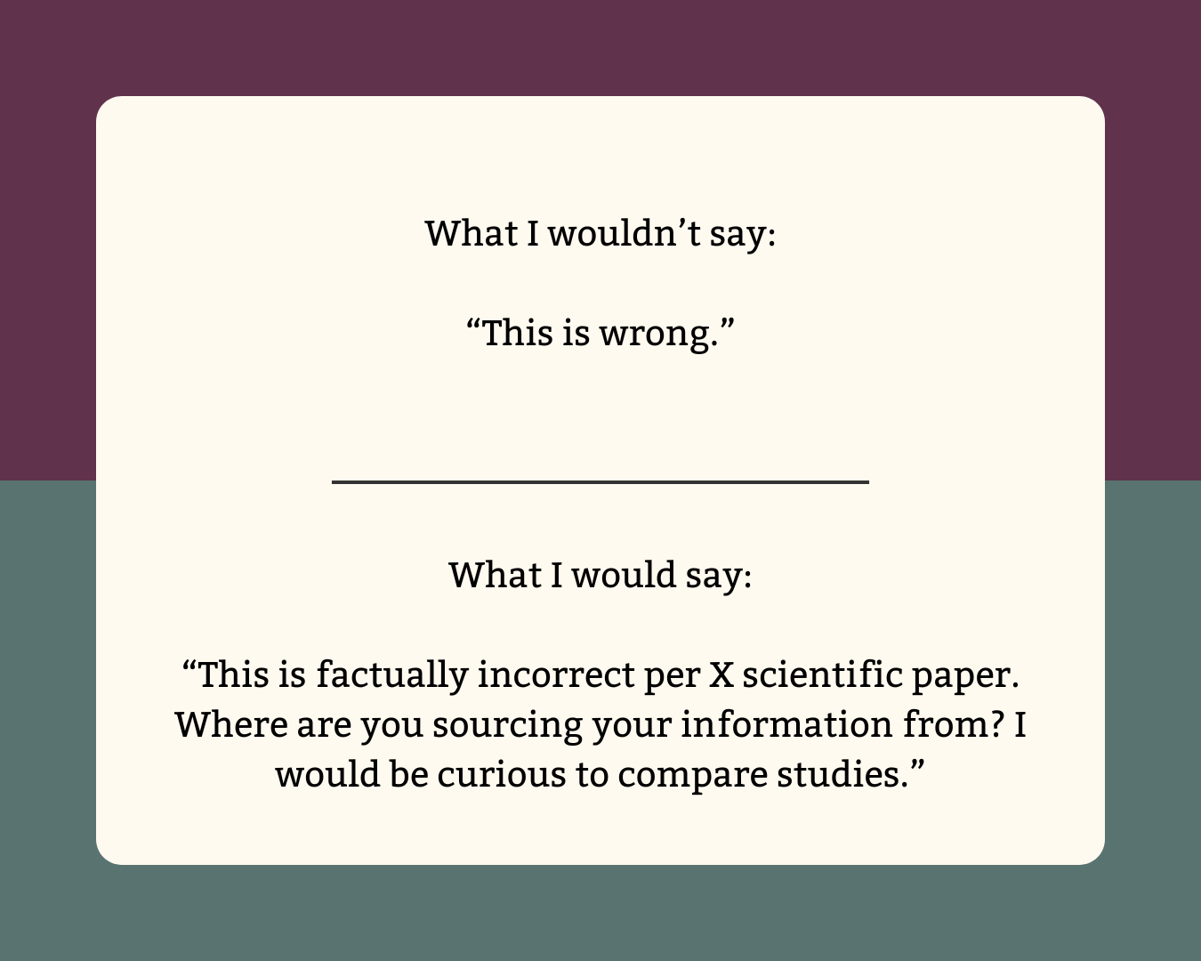 What I wouldn’t say: “This is wrong.”  What I would say: “This is factually incorrect per X scientific paper. Where are you sourcing your information from? I would be curious to compare studies.”
