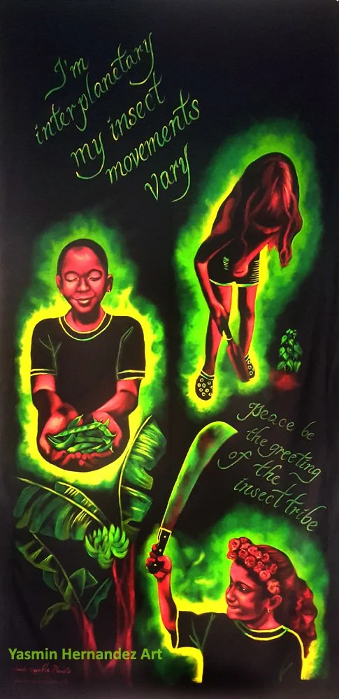 "Las Maravillosas Huerteritas," 2018 Acrylic on black fabric
8' x 4'
Lyric excerpts by Digable Planets (I’m interplanetary/ My insect movements vary.... Peace be the greeting of the insect tribe).
El Maravillos Huerto de los Niños (The Wonderful Ch