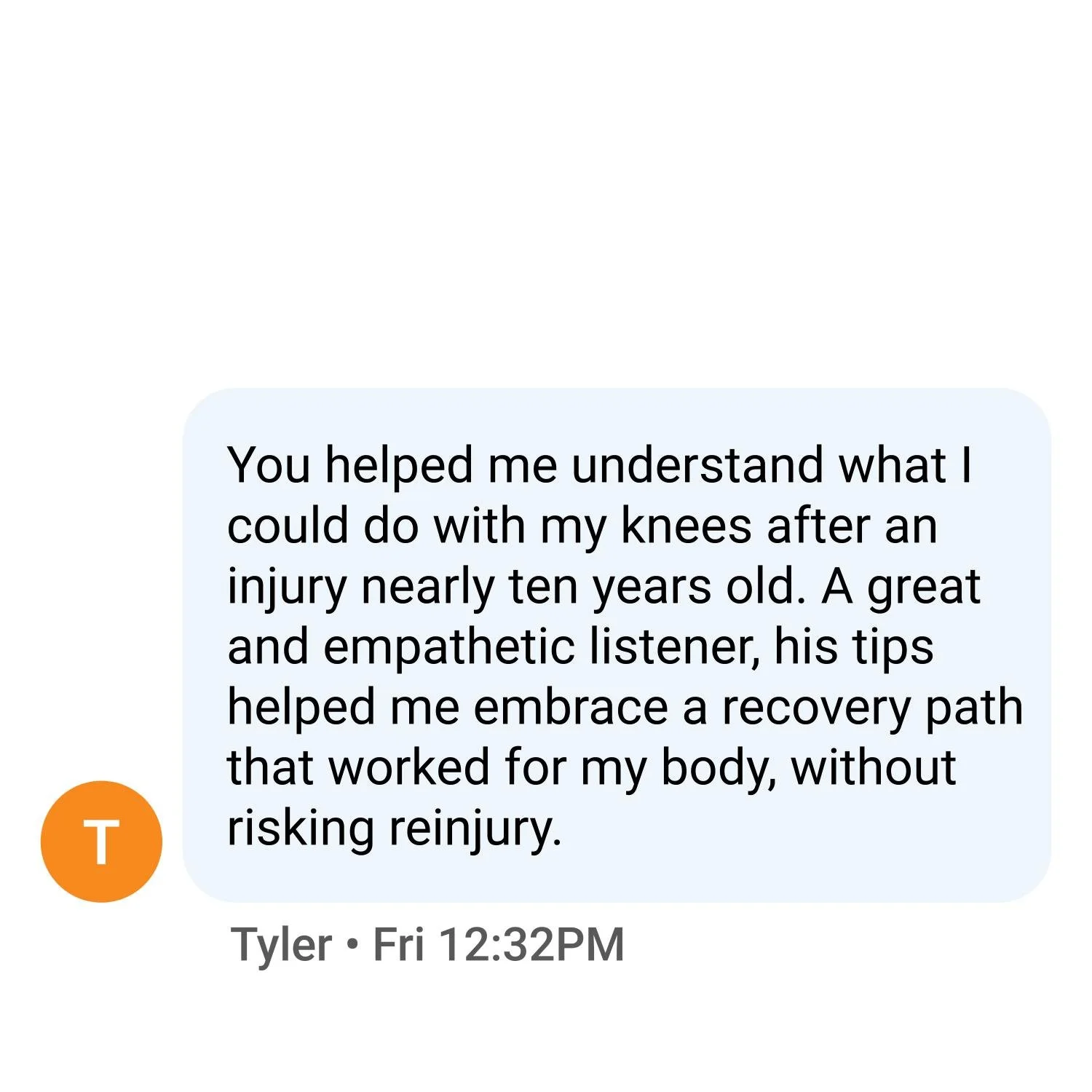 You helped me understand what I could do with my knees after an injury nearly ten years old. A great and empathetic listener, his tips helped me embrace a recovery path that worked for my body, without risking reinjury.